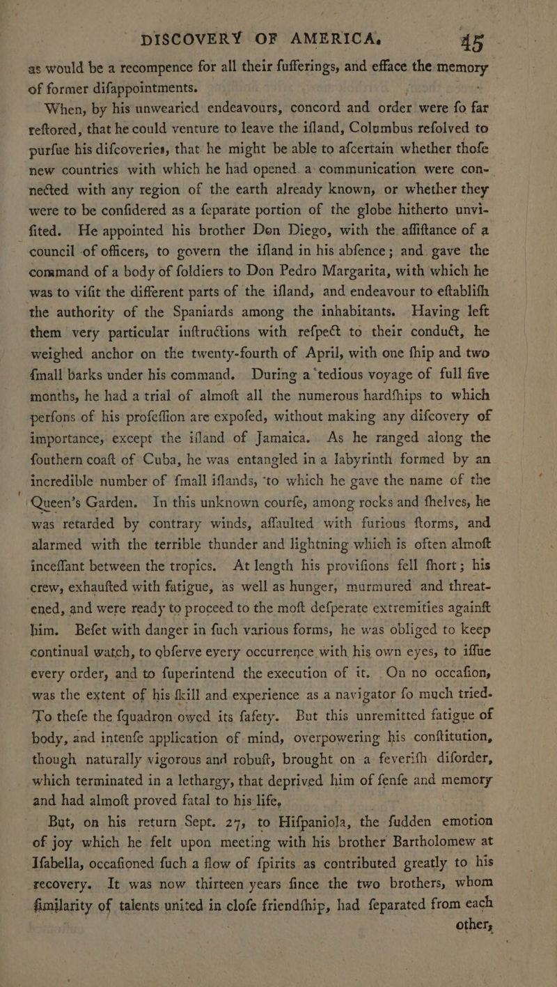 as would be a recompence for all their fufferings, and efface ie ee of former difappointments. When, by his unwearied endeavours, paneat and order were fo far reftored, that he could venture to leave the ifland, Columbus refolved to purfue his difcoveries, that he might be able to afcertain whether thofe new countries with which he had opened. a: communication were con-_ nected with any region of the earth already known, or whether they were to be confidered as a feparate portion of the globe hitherto unvi- fited. He appointed his brother Don Diego, with the affiftance of a council of officers, to govern the ifland in his abfence; and gave the command of a body of foldiers to Don Pedro Margarita, with which he was to vifit the different parts of the ifland, and endeavour to eftablifh the authority of the Spaniards among the inhabitants. Having left them very particular inftructions with refpect to their conduét, he weighed anchor on the twenty-fourth of April, with one fhip and two 4mall barks under his command, During a ‘tedious voyage of full five months, he had a trial of almoft all the numerous hardfhips to which perfons of his profeflion are expofed, without making any difcovery of importance, except the ifland of Jamaica. As he ranged along the fouthern coaft of Cuba, he was entangled ina labyrinth formed by an incredible number of fmall iflands, ‘to which he gave the name of the Queen’ s Garden. In this unknown courfe, among rocks and fhelves, he was retarded by contrary winds, affaulted with furious ftorms, and alarmed with the terrible thunder and lightning which is often almoft inceflant between the tropics. At length his provifions fell fhort; his crew, exhaufted with fatigue, as well as hunger, murmured and threat- ened, and were ready to proceed to the moft defperate extremities againft him. Befet with danger in fuch various forms, he was obliged to keep continual watch, to gbferve eyery occurrence with his own eyes, to iffue every order, and to fuperintend the execution of it. On no occafion, was the extent of his {kill and experience as a navigator fo much tried. To thefe the fquadron owed its fafety. But this Mere fatigue of body, and intenfe application of mind, overpowering his conftitution, though naturally vigorous and robuft, brought on a feverifh diforder, which terminated in a lethargy, that deprived him of fenfe and mene and had almoft proved fatal to his life, But, on his return Sept. 27, to Hifpaniola, the - fudden emotion of joy which he felt upon meeting with his brother Bartholomew at Ifabella, occafioned fuch a flow of fpirits as contributed greatly to his recovery. It was now thirteen years fince the two brothers, whom fimilarity of talents united in clofe friendfhip, had feparated from each other,