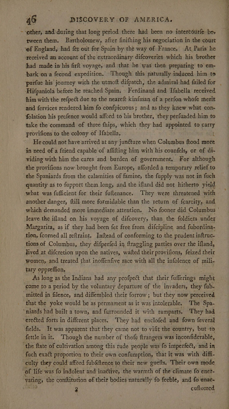 ~-other, and during that long period there had been no intertourfe be» tween them. Bartholomew, after finifhing his negociation in the court - @f England, had fet out for Spain by’ the v way of France.’ At, Paris’ he _ received an account of the extraordinary difcoveries. which his brother had made in his firt voyage, and \that he was then preparing to em- ‘bark on a fecond expedition. Though this naturally induced him te ‘purfue his’ journey with the utmoft difpatch, the admiral-had failed for _ ‘Hifpaniola before he reached Spain, F erdinand and Tfabella received him withthe refpect due to the neareft kinfman of a perfon whofe merit and fervices rendered him fo confpicuous; and as they knew what cone folation his prefence would afford to his brother, they perfuaded him to take the command of three fhips, which they had appointed to Seid provifions to the colony of Ifabella, 1 He could not have arrived at any junéture when Columbus ftood more in need of a friend capable of affifting him with his counfels, or of di- viding with him the cares and burden of government. For although the provifions now brought from Europe, afforded a temporary relief to the Spaniards from the calamities of famine, the fupply was notin fuch quantity as to fupport them long, and the ifland did not hitherto yield what was fufficient for their fuftenance. They were threatened with another danger, till more formidable than the return of fcarcity, and which demanded more immediate attention. No fooner did Columbus ' leave the ifland on his voyage of difcovery, than the foldiers under Margarita, as if they had been fet free from difcipline and fubordina- tion, {corned all reftraint, Inftead of conforming to the prudent inftruc- tions of Columbus, they difperfed in ftraggling parties over the ifland, lived at difcretion upon the natives, watted their provifions, feized their women, and treated that inoffenfive race with all the infolence of mili- tary oppreffion. _ As long as the Indians had any profpect ut their (ideas might ‘eome to a period by the voluntary departure of the invaders, they fub- mitted in filence, and diffembled their forrow ; but they now perceived that the yoke would be as permament as it was intolerable. ‘The Spa- erefted forts in different places. They had enclofed and fown feveral fields. It was apparent that they came not to vifit the country, but to fettle i init. Though the number of thofe ftrangers was inconfiderable, ‘the ftate of cultivation among this rude people was fo imperfet, and in. foch exaét proportion to their own confumption, that it was with diffi- culty they could afford fubfiftence to their new guefts. Their own mode ‘of life was fo indolent and inactive, the warmth of the climate fo enef- vating, the conftitution of their bodies naturally fo feeble, and fo unace ah! 10 3 oe cuftomed