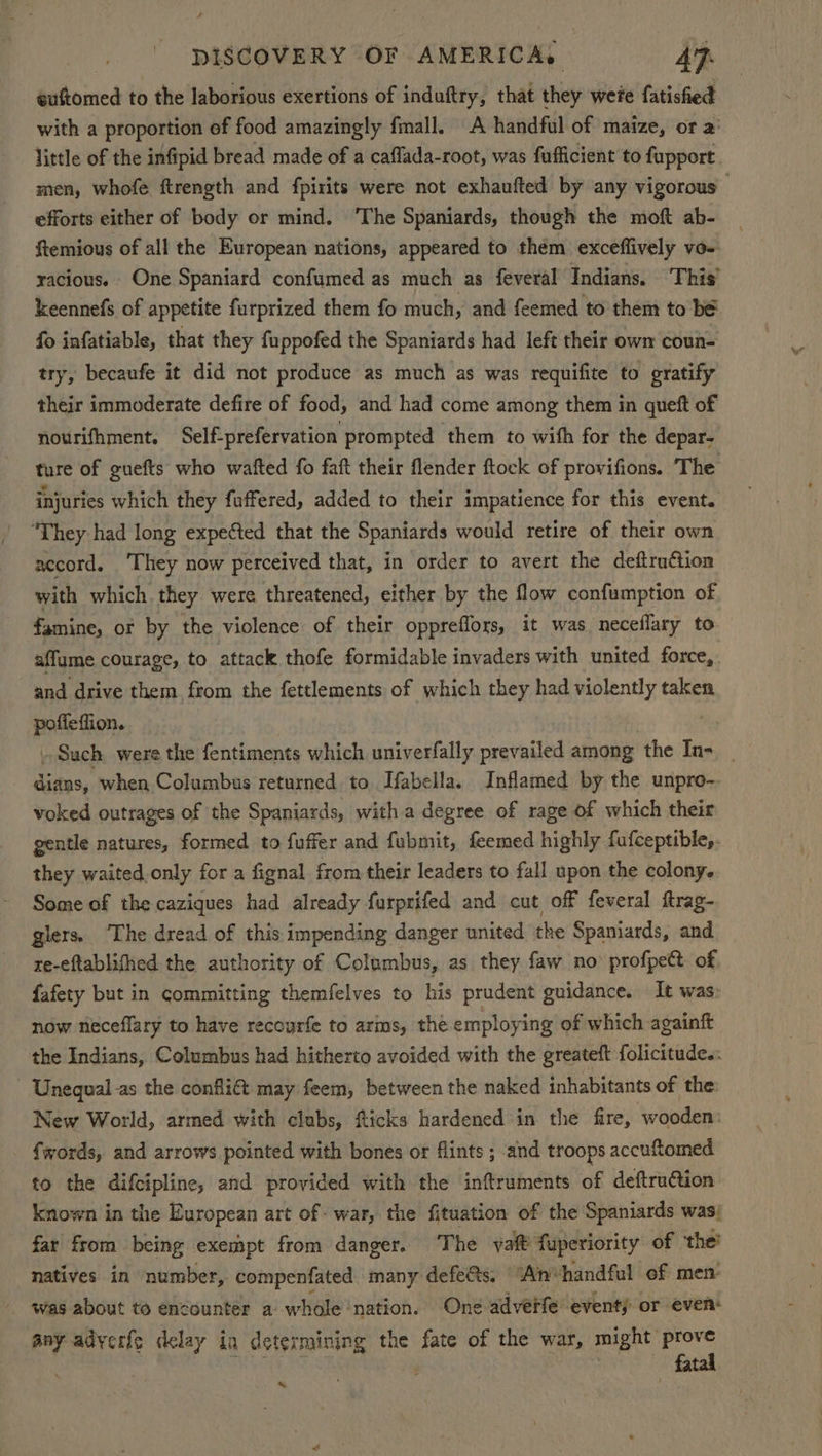 euftomed to the laborious exertions of induftry, that they wete fatisfied with a proportion of food amazingly fimall. A handful of maize, or a little of the infipid bread made of a caffada-root, was fufficient to fupport. men, whofe ftrength and fpirits were not exhaufted by any vigorous — efforts either of body or mind, ‘The Spaniards, though the moft ab- ftemious of all the European nations, appeared to them exceflively vo-- racious. One Spaniard confumed as much as feveral Indians. This’ keennefs of appetite furprized them fo much, and feemed to them to bé fo infatiable, that they fuppofed the Spaniards had left their own coun- try, becaufe it did not produce as much as was requifite to gratify their immoderate defire of food, and had come among them in queft of nourifhment. Self-prefervation prompted them to wifh for the depar- ture of guefts who wafted fo faft their flender ftock of provifions. The injuries which they fuffered, added to their impatience for this event. “They had long expected that the Spaniards would retire of their own accord. ‘They now perceived that, in order to avert the deftru¢tion with which they were threatened, either by the flow confumption of famine, or by the violence of their oppreflors, it was neceflary to affume courage, to attack thofe formidable invaders with united force,. and drive them from the fettlements of which they had violently taken poffeffion. . Sach, were the fentiments which univerfally prevailed among the In-__ dians, when Columbus returned to Ifabella. Inflamed by the unpro- voked outrages of the Spaniards, with a degree of rage of which their gentle natures, formed to fuffer and fubmit, feemed highly fufceptible,. they waited.only for a fignal from their leaders to fall upon the colony. Some of the caziques had already farprifed and cut off feveral ftrag- glers, ‘The dread of this impending danger united the Spaniards, and re-eftablithed the authority of Columbus, as they faw no profpett of, fafety but in committing themfelves to his prudent guidance. It was: now neceflary to have recourfe to arms, the employing of which againft the Indians, Columbus had hitherto avoided with the greateft folicitude.: - Unequal-as the confli@ may feem, between the naked inhabitants of the: New World, armed with clubs, flicks hardened in the fire, wooden: fwords, and arrows pointed with bones or flints ; and troops accuftomed to the difcipline, and provided with the inftruments of deftruction known in the European art of- war, the fituation of the Spaniards was; far from being exempt from danger. ‘The vait fuperiority of ‘the’ natives in number, compenfated many defe@s, “Anvhandful of men was about to encounter a whole ‘nation. One advetfe event) or even: any adyerfe delay in determining the fate of the war, See ai «