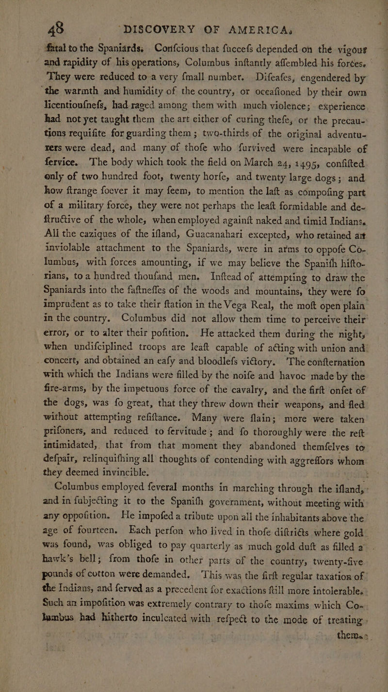 fatal to the Spaniards, Corifcious that fuccefs depended on thé vigour and rapidity of his operations; Columbus inftantly affembled his forces. They were reduced to a very {mall number. Difeafes, engendered by ‘the warmth and humidity of the country, or oceafioned by their own licentioufnefs, had raged among them with much violence; experience had not yet taught them the art either of curing thefe, or the precau- tions requifite for guarding them ; two-thirds of the original adventu- rers were dead, and many of thofe who furvived were incapable of fervice. The body which took the field on March 24, 1495, confifted only of two hundred foot, twenty horfe, and twenty large dogs; and how ftrange foever it may feem, to mention the laft as compofing part of a military force, they were not perhaps the leaft formidable and de- firuétive of the whole, whenemployed againft naked and timid Indians. All the caziques of the ifland, Guacanahari excepted, who retained art inviolable attachment to the Spaniards, were in arms to oppofe Co- lumbus, with forces amounting, if we may believe the Spanith hifto- rians, toa hundred thoufand men. Inftead of attempting to draw the Spaniards into the faftneffes of the woods and mountains, they were fo imprudent as to take their ftation in the Vega Real, the moft open plain in the country. Columbus did not allow them time to perceive their error, or to alter their pofition, He attacked them during the night, when undifciplined troops are leaft capable of ating with union and. _ concert, and obtained an eafy and bloodlefs viory. ‘The confternation with which the Indians were filled by the noife and havoc made by the fire-arms, by the impetuous force of the cavalry, and the firft onfet of the dogs, was fo great, that they threw down their weapons, and fled without attempting refiftance. Many were flain; more were taken prifoners, and reduced to fervitude; and fo thoroughly were .the reft intimidated, that from that moment they abandoned themfelves to defpair, relinquifhing all thoughts of contending with agereflors nor they deemed invincible. : Columbus employed feveral months in marching through the ifland, - and in fubjeGting it to the Spanitfh government, without meeting with - any oppofition. He impofed a tribute upon all the inhabitants above the age of fourteen. Each perfon who lived in thofe diftri@ts where gold. was found, was obliged to pay quarterly as much gold duft as filled a” hawk’s bell; from thofe in other parts of the country, twenty-five pounds of cotton were demanded. ‘This was the firft regular taxation of. the Indians, and ferved as a precedent for exactions ftill more intolerable. Such an impofition was extremely contrary to thofe maxims which Co- Ismbus had hitherto inculcated with refpect to the mode of treating. theme»