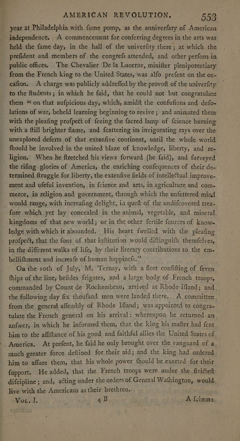 year at Philadelphia with fome pomp, as the anniverfary of American independence. A commencement for conferring degrees in the arts was held the fame day, in the hall of the univerfity there; at which. the prefident and. members of the congrefs attended, and other perfons in public offices. The Chevalier De la Lucerne, minifter plenipotentiary from the French king to the United States, was alfo prefent on the oc- cafion. A charge was publicly addreffed by the provoft of the univerfity to the ftudents; in which he faid, that he could not but congratulate them “on that aufpicious day, which, amidft the confufions and defo- lations of war, beheld learning beginning to revive; and animated them with the pleafing profpect of feeing the facred lamp of fcience burning with a ftill brighter flame, and fcattering its invigorating rays over the unexplored deferts of that extenfive continent, until the whole world fhould be involved in the united blaze of knowledge, liberty, and re- ligion, When he ftretched his views forward (he faid), and furveyed the rifing glories of America, the enriching confequences of their de- termined ftruggle for liberty, the extenfive fields of inteileCtual improve- ~ ment and ufeful invention, in fcience and arts, in agriculture and com- merce, in religion and government, through which the unfettered, mind _ would range, with increafing delight, ia queft of the undifcovered trea- fure which yet lay concealed in the animal, vegetable, and mineral kingdoms of that new world; or in the other fertile fources of know- ledge with which it abounded. His heart {welled with the pleafing profpect, that the fons of that inflitution would diftinguifh themfelves, in the different walks of life, by their literary contributions to the em- bellifhment and increafe of human happinefs.” On the 10th of July, M. Ternay, with a fleet confifting of feven fhips of the line, befides frigates, and a large body of French, troops, commanded by Count de Rochambeau, arrived at Rhode Ifland; and the following day fix thoufand men were landed there. A committee from the general afflembly of Rhode Ifland; was appointed to congra- tulate the French general on his arrival : whereupon he returned an. anfwer, in which he informed them, that the king his mafter had fent him to the affiftance of his good and faithful allies the United States of America. At prefent, he faid he only brought over the vanguard of a_ much greater force deftined for their aid; and the king had ordered him to affure them, that his whole power fhould be exerted for their fapport. He added, that the French troops were under the. ftri€teft difcipline ; and, acting under the orders'of General Wafhington, would Jive with the Americans as their brethren. nahin’ | Vion al, 4B A {chems.