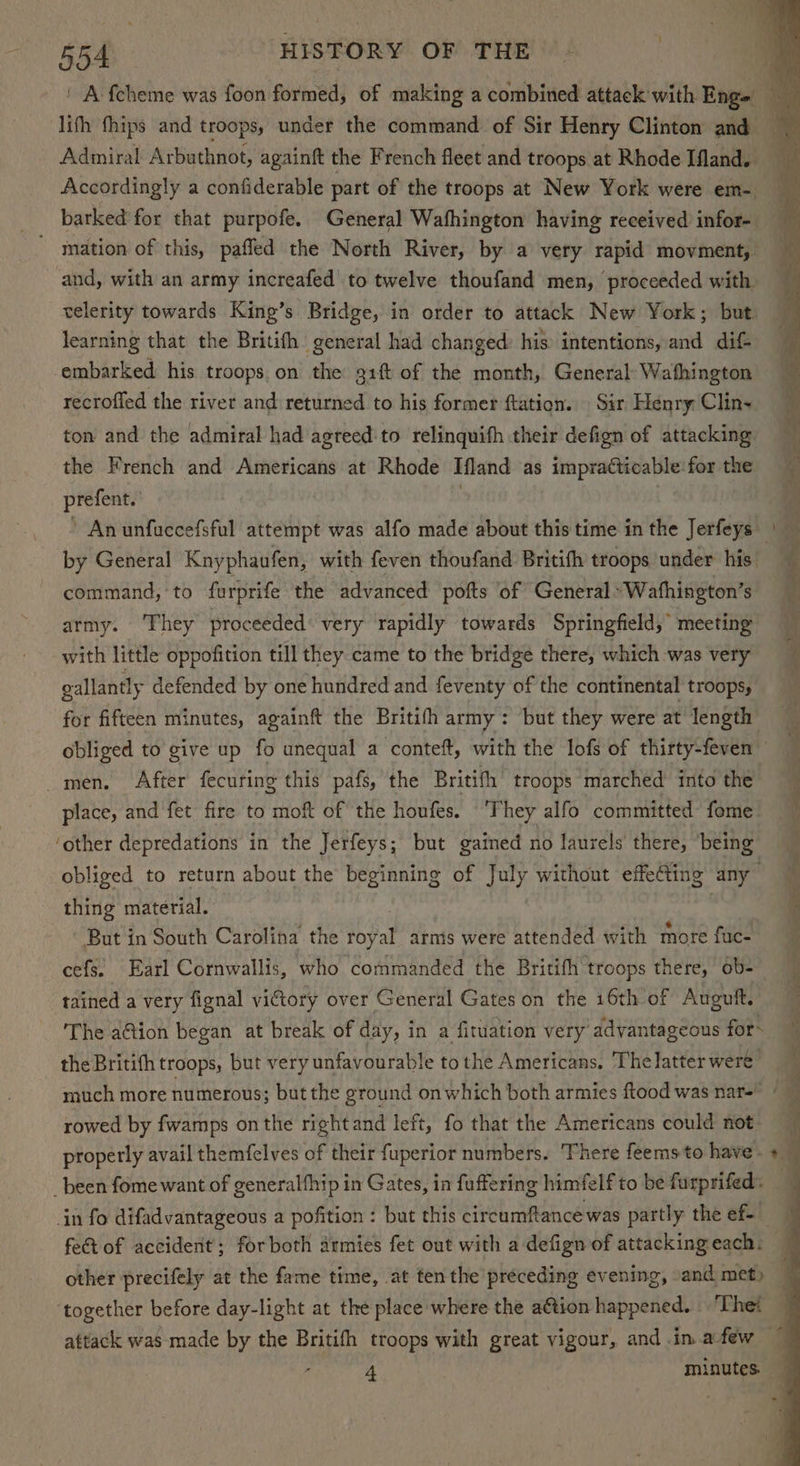 ' A fcheme was foon formed, of making a combined attack with Eng» a lifh fhips and troops, under the command of Sir Henry Clinton and — Adiniral Arbuthnot, againtt the French fleet and troops at Rhode Ifland. bh Accordingly a confiderable part of the troops at New York were em- barked for that purpofe. General Wafhington having received infor- mation of this, paffed the North River, by a very rapid movment, and, with an army increafed to twelve thoufand men, proceeded with velerity towards King’s Bridge, in order to attack New York; but learning that the Britifh general had changed: his intentions, and dif embarked his troops on the 91 of the month, General Wathington recroffed the river and returned to his former ftation. Sir Henry Clin- ton and the admiral had agreed:to relinquifh their defign of attacking the French and Americans at Rhode Ifland as impracticable for the prefent.' } if ’ An unfuccefsful attempt was alfo made about this time in the Jerfeys — ‘ by General Knyphaufen, with feven thoufand Britifh troops under his. i vl f command, to furprife the advanced pofts ‘of General» Wathington’s army. They proceeded’ very rapidly towards Springfield,” meeting with little oppofition till they came to the bridge there, which was very gallantly defended by one hundred and feventy of the continental troops, for fifteen minutes, againft the Britifh army: but they were at length obliged to give up fo unequal a conteft, with the lofs of thirty-feven — 3 men. After fecuring this pafs, the Britifh troops marched into the ‘ place, and fet fire to moft of the houfes. ‘They alfo committed fome: 5 ‘other depredations in the Jerfeys; but gained no laurels’ there, being , obliged to return about the beginning of July without effeCting any” , thing material. i But in South Carolina the Svat arms were attended with more fuc- cefs. Earl Cornwallis, who commanded the Britifh troops there, ob- : tained a very fignal victory over General Gates on the 16th of Auguft. The a@ion began at break of day, in a fituation very advantageous for the Britifh troops, but very unfavourable tothe Americans. The latter were much more numerous; but the ground on which both armies ftood was nar=- © rowed by fwamps on the rightand left, fo that the Americans could not properly avail themfelves of their fuperior numbers. ‘There feems to have. + _ _been fome want of generalfhip in Gates, in fuffering himfelf to be furprifed. in fo difadvantageous a pofition : but this bie ah ceive partly the ef fe@ of accident’; forboth armies fet out with a defign of attacking each. other precifely at the fame time, at tenthe preceding evening, and met) — together before day-light at the place where the a€tion happened. ‘Thet — attack was made by the Britifh troops with great vigour, and in. afew — - minutes.