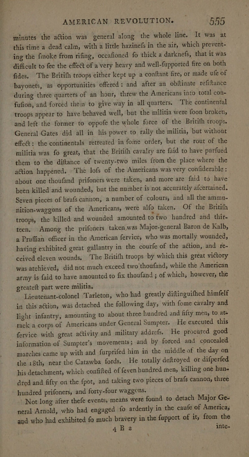 minutes the ation was general along the whole line. It was at this time a dead calm, with a little hazinefs in the air, which prevent- ing the fmoke from rifing, occafioned fo thick a darknefs, that it was dificult to fee the effe@ of a very heavy and well-fupported fire on both fides. The Britith troops either kept up a conftant fire, or made ufe of bayonets, as opportunities offered: and after an obftinate refiftance during three quarters of an hour, threw the Americans into total con- fufion, and forced them to give way in all quarters. The continental troops appear to have behaved well, but the militia were foon broken, and left the former to oppofe the whole force of the Britih troops. General Gates did all in his power to rally the militia, but without -effe& +: the continentals retreated in fome order, but the rout of the militia was fo great, that the Britifh cavalry are faid to have purfued them to the diftance of twenty-two miles from the place where the aGtion happened. The lofs of the Americans was very confiderable : about one thoufand prifoners were taken, and more are faid to have’ been killed and wounded, but the number is not accurately afcertained. Seven pieces of brafs cannon, a number of colours, and all the ammu- nition-waggons of the Americans, were alfo taken. Of the Britifh troops, the killed and wounded amounted to fwo hundred and thir. teen. Among the prifoners taken,was Major-general Baron de Kalb, a Pruffian officer in the American fervice, who was mortally wounded, having exhibited great gallantry in the courfe of the action, and re- ceived eleven wounds. The Britifh troops by which this great victory — was atchieved, did not much exceed two thoufand, while the American army is faid to have amounted to fix thoufand ; of which, however, the greateft part were militia, : | Lieutewant-colonel ‘Tarleton, who had greatly diftinguifhed himfelf in this ation, was detached the following day, with fome cavalry and light infantry, amounting to about three huadred and fifty men, to at tack a corps of Americans under General Sumpter. He executed this fervice with great activity and military addrefs. He procured good _ information of Sumpter’s movements; and by forced and concealed marches came up with and furprifed him in the middle of the day on the 18th, near the Catawba fords. He totally deftroyed or difperfed his detachment, which confifted of feven hundred men, killing one hun- dred and fifty on the fpot, and taking two pieces of brafs cannon, three | hundred prifoners, and forty-four waggons. Not long after thefe events, means were found to detach Major Ge- neral Arnold, who had engaged fo ardently in the caufe of America; and who had exhibited fo much bravery in the fupport of it, from the 4Be2 _ inte- \