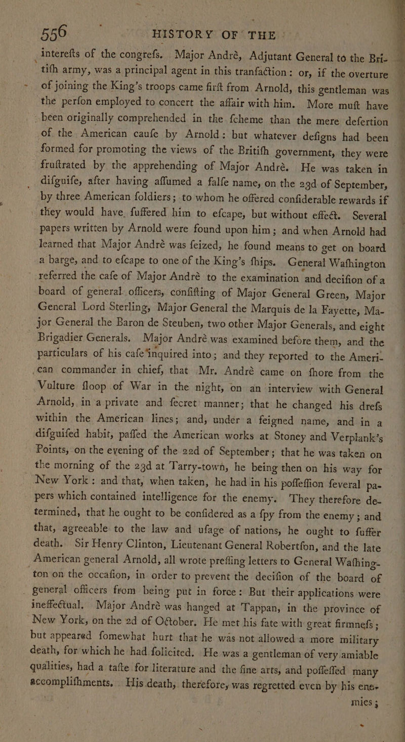 interefts of the congtefs. Major André, Adjutant General to the Brie _ tith army, was a principal agent in this tranfaction: or, if the overture - of joining the King’s troops came firft from Arnold, this gentleman was — the perfon employed to concert the affair with him. More muft have been originally comprehended in the fcheme than the mere defertion of the. American caufe by Arnold: but whatever defigns had been — formed for promoting the views of the Britith government, they were fruftrated by the apprehending of Major André. He was taken in difguife, after having affumed a falfe name, on the 23d of September, by three American foldiers ; to whom he offered confiderable rewards if | they would have. fuffered him to efcape, but without efe@. Several papers written by Arnold were found upon him; and when Arnold had learned that Major André was feized, he found means to get on board a barge, and to efcape to one of the King’s fhips. General Wafhington referred the cafe of Major André to the examination and decifion of a board of general. officers, confifting of Major General Green, Major General Lord Sterling, Major General the Marquis de la Fayette, Ma- jor General the Baron de Steuben, two other Major Generals, and eight Brigadier Generals. Major André.was examined before them, and the particulars of his cafe ‘inquired into; and they reported to the Ameri- can commander in chief, that Mr. André came on fhore from the Vulture floop of War in the night, on an interview with General Arnold, in‘a private and fecret’ manner; that he changed his drefs within the American lines; and, under a feigned name, and in a difguifed habit, paffed the American works at Stoney and Verplank’s ~ Points, on the evening of the 22d of September; that he was taken on the morning of the 23d at Tarry-town, he being then on his way for New York : and that, when taken, he had in his poffeffion feveral pa- pers which contained intelligence for the enemy. They therefore de- termined, that he ought to be confidered as a {py from the enemy ; and that, agreeable to the law and ufage of nations, he ought to fuffer death. Sir Henry Clinton, Lieutenant General Robertfon, and the late American general Arnold, all wrote prefling letters to General Wathing- ‘ton on the occafion, in order to prevent the decifion of the board of - general officers from being put in force: But their applications were ineffectual. Major André was hanged at Tappan, in the province of New York, on the 2d of ORober, He met his fate with great firmnefs ; but appeared fomewhat hurt that he was not allowed a more military death, for which he had folicited. He was a gentleman of very amiable qualities, had a tafte for literature and the fine arts, and poflefled many accomplifhments, . His death, therefore, was regretted even by his ense ' mies; ~