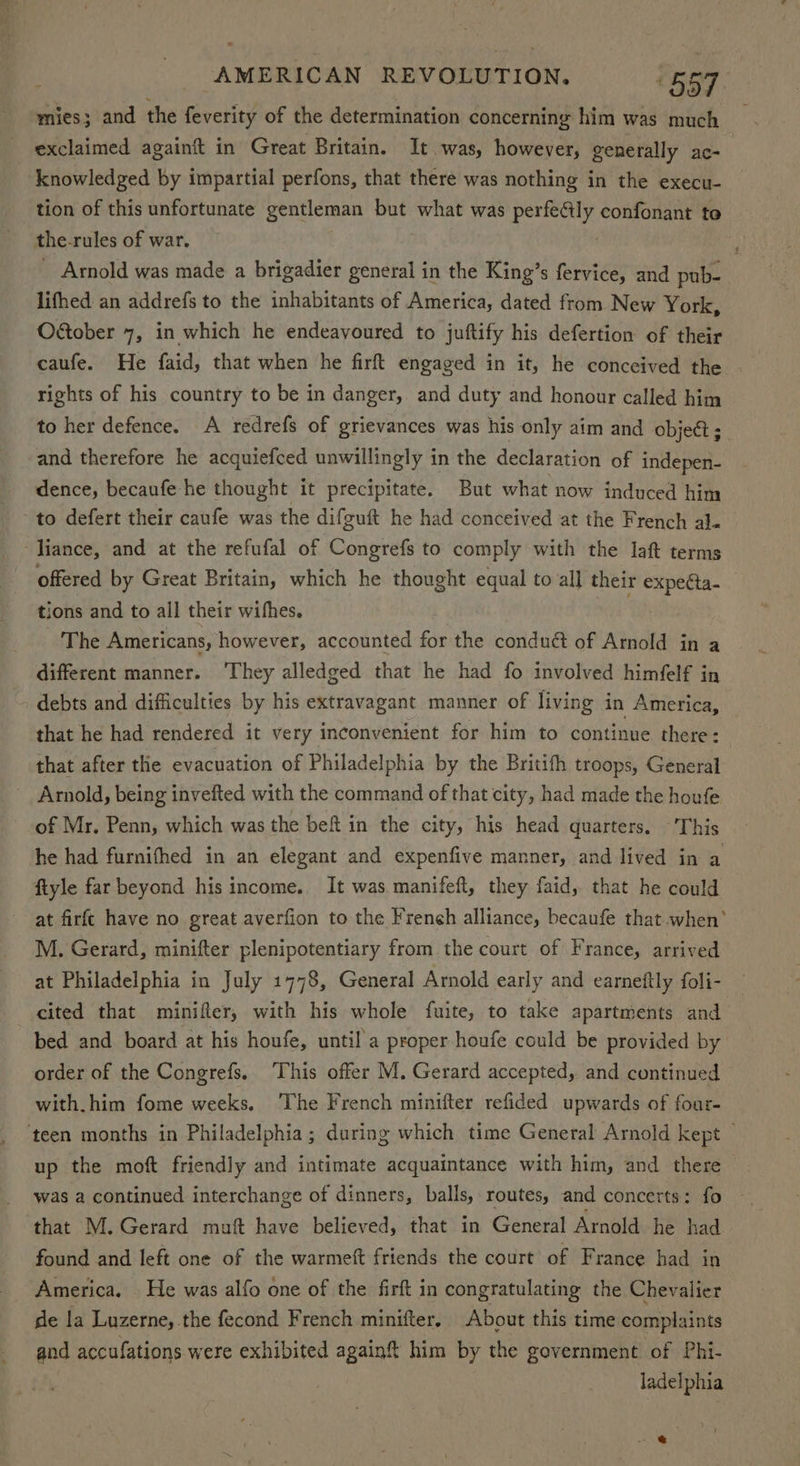 mies; and the feverity of the determination concerning him was much exclaimed againft in Great Britain. It was, however, generally ac- knowledged by impartial perfons, that there was nothing in the execu- tion of this unfortunate gentleman but what was ‘patent confonant to the. rules of war. Arnold was made a brigadier general in the King’s fervice, and pub- lifhed an addrefs to the inhabitants of America, dated from New York, Oétober 7, in which he endeavoured to juftify his defertion of their rights of his country to be in danger, and duty and honour called him to her defence. A redrefs of grievances was his only aim and object ; and therefore he acquiefced unwillingly in the declaration of indepen- dence, becaufe he thought it precipitate. But what now induced him to defert their caufe was the difguft he had conceived at the French al. liance, and at the refufal of Congrefs to comply with the laf terms offered by Great Britain, which he thought equal to all their expecta- tions and to all their wifhes. The Americans, however, accounted for the conduct of Arnold in a different manner. ‘They alledged that he had fo involved himfelf in debts and difficulties by his extravagant manner of living in America, that he had rendered it very inconvenient for him to continue there: that after the evacuation of Philadelphia by the Britifh troops, General ~ Arnold, being invefted with the command of that city, had made the houfe of Mr. Penn, which was the bef in the city, his head quarters. ‘This he had furnifhed in an elegant and expenfive manner, and lived in a ftyle far beyond his income.. It was manifeft, they faid, that he could at firfc have no great averfion to the Freneh alliance, becaufe that when’ M. Gerard, minifter plenipotentiary from the court of France, arrived at Philadelphia in July 1778, General Arnold early and earneftly foli- — cited that minifler, with his whole fuite, to take apartments and bed and board at his houfe, until a proper houfe could be provided by order of the Congrefs. ‘This offer M. Gerard accepted, and continued with. him fome weeks. The French minifter refided upwards of four- ‘teen months in Philadelphia; during which time General Arnold kept © up the moft friendly and intimate acquaintance with him, and there was a continued interchange of dinners, balls, routes, and concerts: fo that M. Gerard muf have believed, that in General Arnold he had. found and left one of the warmetft friends the court of France had in America. He was alfo one of the firft in congratulating the Chevalier de la Luzerne, the fecond French minifter, About this time complaints and accufations were exhibited again him by the government of Phi- ladelphia
