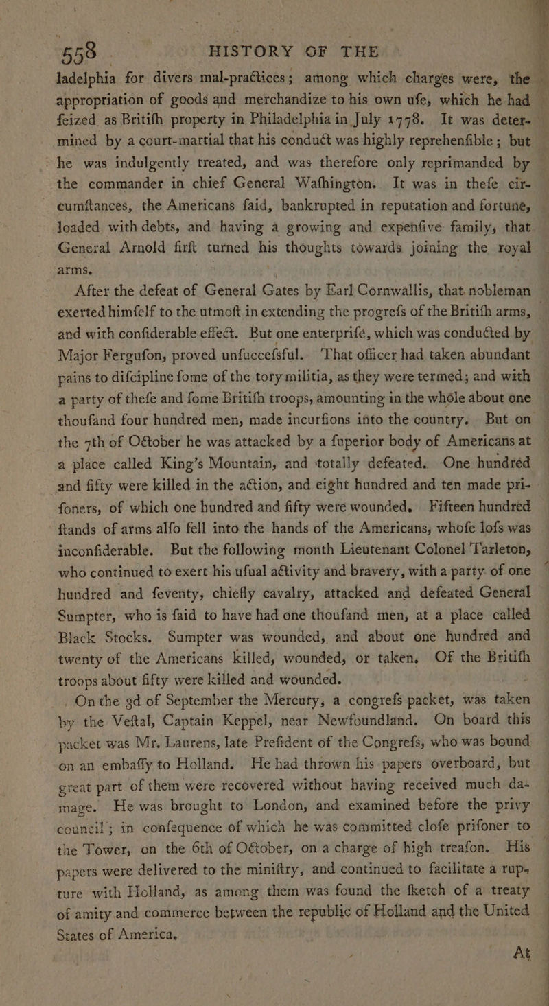 ~he was indulgently treated, and was therefore only reprimanded by the commander in chief General Wathington. It was in thefe cir- Joaded with debts, and having a growing and expehfive family, that General Arnold firft turned his thoughts towards joining the royal arms. After the defeat of General Gates by Earl Cornwallis, that. nobleman pains to difcipline fome of the tory militia, as they were termed; and with a party of thefe and fome Britifh troops, amounting in the whdéle about one the 7th of Oétober he was attacked by a fuperior body of Americans at a place called King’s Mountain, and ‘totally defeated. One hundréd foners, of which one hundred and fifty were wounded. Fifteen hundred ftands of arms alfo fell into the hands of the Americans, whofe lofs was inconfiderable. But the following month Lieutenant Colonel Tarleton, who continued to exert his ufual a€tivity and bravery, with a party. of one hundred and feventy, chiefly cavalry, attacked and defeated General Sumpter, who is faid to have had one thoufand men, at a place called Black Stocks. Sumpter was wounded, and about one hundred and twenty of the Americans killed, wounded, or taken, Of the Britith troops about fifty were killed and wounded. ae _ Onthe 9d of September the Mercuty, a congrefs packet, was taken by the Veftal, Captain Keppel, near Newfoundland. On board this packet was Mr, Laurens, late Prefident of the Congrefs, who was bound on an embaffy to Holland. He had thrown his papers overboard, but great part of them were recovered without having received much da- mage. He was brought to London, and examined before the privy the Tower, on the 6th of OGober, on a charge of high treafon. His papers were delivered to the miniftry, and continued to facilitate a rup. ture with Holland, as among them was found the fketch of a treaty of amity and commerce between 1 the republic of Holland and the United States of America, At eS See oe