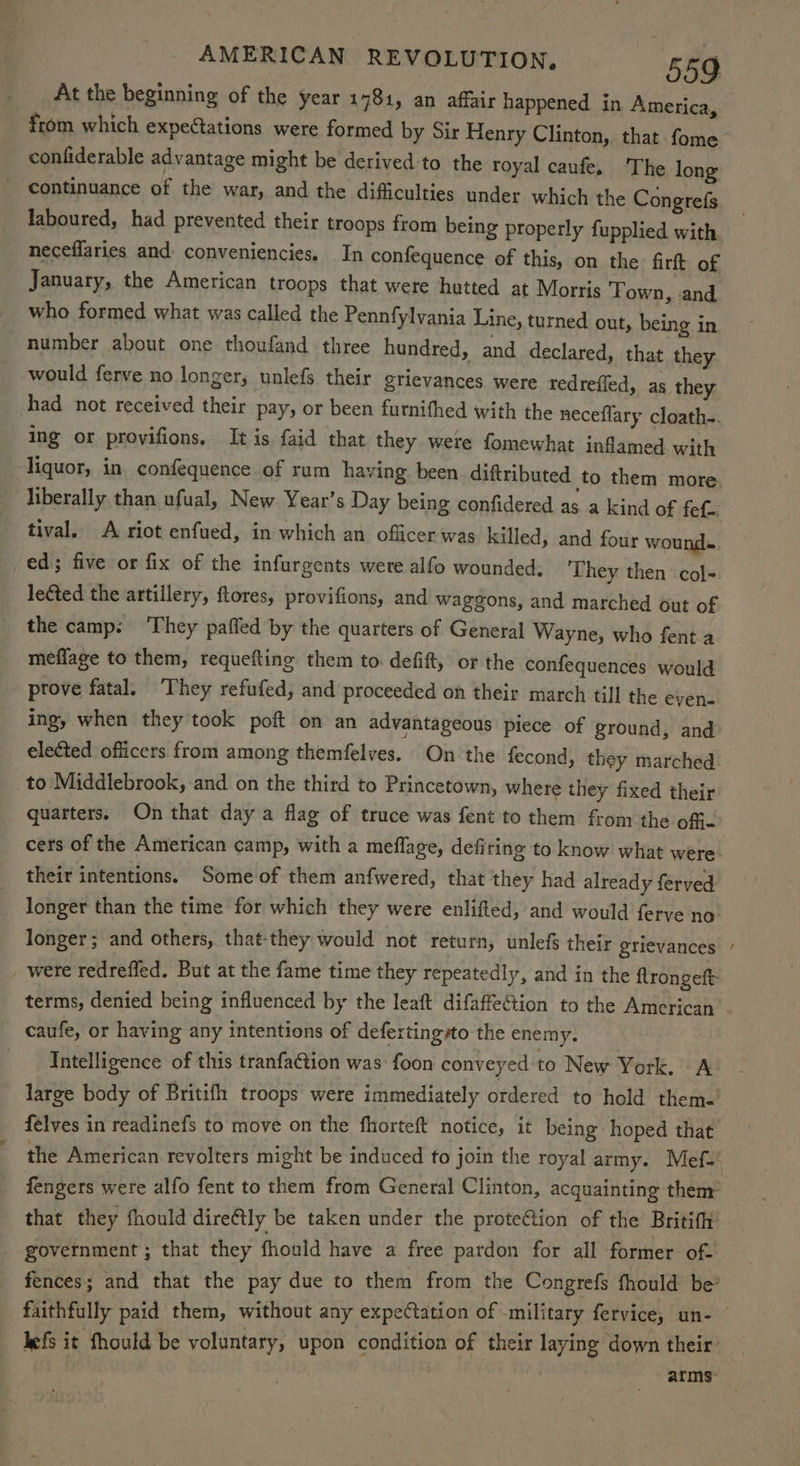 At the beginning of the year 1781, an affair happened in America, confiderable advantage might be derived to the royal caufe, The long _ continuance of the war, and the difficulties under which the Congrefs laboured, had prevented their troops from being properly fupplied with neceflaries and conveniencies. In confequence of this, on the firft of January, the American troops that were hutted at Morris Town, and who formed what was called the Pennfylvania Line, turned out, being in number about one thoufand three hundred, and declared, that they would ferve no longer, unlefs. their grievances were redrefled, as they had not received their pay, or been furnithed with the neceflary cloath-. ing or provifions. It is faid that they were fomewhat inflamed with liquor, in. confequence of rum having been diftributed to them more liberally than ufual, New Year’s Day being confidered asa kind of fef.. tival. A riot enfued, in which an officer was killed, and four wound» ed; five or fix of the infurgents were alfo wounded; They then ‘col- leéted the artillery, ftores, provifions, and waggons, and marched out of the camp: ‘They paffed by the quarters of General Wayne, who fent a meflage to them, requeftine them to. defift, or the confequences would prove fatal. They refufed, and proceeded on their march till the evyen- ing, when they took poft on an advantageous piece of ground, and elected officers from among themfelves. On the fecond, they marched _to Middlebrook, and on the third to Princetown, where they fixed their quarters. On that day a flag of truce was fent to them from the offi- their intentions. Some of them anfwered, that they had already ferved _ longer than the time for which they were enlifted, and would ferve no longer; and others, that-they would not return, unlefs their grievances _ were redrefled. But at the fame time they repeatedly, and in the ftrongeft: terms, denied being influenced by the leaft difaffeGion to the American caufe, or having any intentions of defextingsto the enemy. Intelligence of this tranfaCtion was foon conveyed to New York. A large body of Britifh troops were immediately ordered to hold them-’ felves in readinefs to move on the fhorteft notice, it being hoped that fengers were alfo fent to them from General Clinton, acquainting them: that they fhould direétly be taken under the proteCtion of the Britif hi government ; that they fhould have a free pardon for all former of- fences; and that the pay due to them from the Congrefs fhould be’ lefs it fhould be voluntary, upon condition of their laying down their: ~