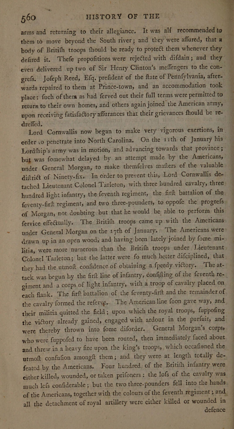 yt “we 560 '. HISTORY OF THE . arms and returning to their allegiance. It was alf recommended to them to move beyond the South river ; and they were affured, that a body of Britith troops fhould be ready to protect them whenever they defired it. Thefe propofitions were rejected with difdain; aud they ‘even delivered up two of Sir Henry Clinton’s meflengers to the con- : grefs. Jofeph Reed, Efq. prefident of the ftate of Pennfylvania, after- wards repaired to them at Prince-town, and an accommodation took place: fuch of them as had ferved out their full terms were permitted to return to their own homes, and others again joined the American army; upon receiving fatisfactory affurances that their grievances fhould be re- dreffed. . : Lord Cornwallis now began to make very vigorous exertions, in order io penetrate into North Carolina. On the 11th of January his Lordfhip’s army was in motion, and advancing towards that province ; but was fomewhat delayed by an attempt made by the Americans, under General Morgan, to make themfelves mafters of the valuable — diftri&t of Ninety-fix. In order to prevent this, Lord Cornwallis de- tached Lieutenant Colonel Tarleton, with three hundred cavalry, three hundred light infantry, the feventh regiment, the firft battalion of the feventy-firt regiment, and two three-pounders, to oppofe the progrefs of Morgan, not doubting but that he would be; able to perform. this | fervice effetually. ‘The Britifh troops came up with the Americans under General Morgan on the 17th of January.» The Americans were* drawn up in an open wood, and having been lately joined by fome mi- litia, were more ‘numerous than the Britifh troops under Lieutenant Colonel Tarleton; but the latter were fo much beiter difciplined, that they had the utmoft confidence of obtaining a fpeedy victory. . The at- tack was begun by the firft line of infantry, confifting of the feventh re-_ giment and a corps of light infantry, with a troop of cavalry placed on each flank. The firft battalion of the feventy-firft and the remainder of the cavalry formed the referye.. The American line foon gave way, and - their militia quitted the field; upon which the royal troops, fuppofing the victory already gained, engaged with ardour in the purfuit, and were thereby thrown into fome diforder. General Morgan’s corpsy who were fuppofed to have been routed, then immediately faced about and threw in a heavy fire upon the king’s troops,, which occafioned the _ utmot confufion among them; and they were at length totally de- feated by the Americans. Four hundred, of the Britifh infantry were either killed, wounded, or taken prifoners : the lofs of the cavalry was uch lefs confiderable ; but the two three-pounders fell into the hands of the Americans, together with the colours of the feventh regiment; and all the detachment of royal artillery were either killed or wounded in . defence. |