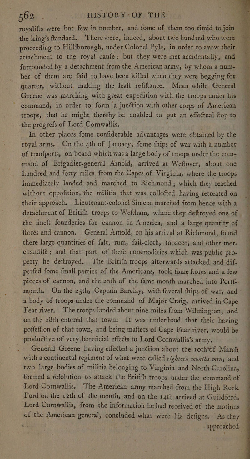 Aa ee HISTORY*OF THE. the king’s ftandard.. ‘There were, indeed, about two hundred who were attachment to the royal caufe; but they were met accidentally, and furrounded by a detachment from the American army, by whom a num- quarter, without. making the leaft refiftance. Mean while General Greene was marching with great expedition with the troops under his command, in order to form a junétion with other corps of American _ troops, that he might thereby be enabled to ye an effectual itop to the progrefs of Lord Cornwallis. In other places fome confiderable advantages were obtained by the royal arms. On the 4th of January, fome thips of war with a number of tranfports, on board which wasa large body of troops under the come mand of Brigadier-general Arnold, arrived at Weftover, about one hundred and forty miles. from the Capes.of Virginia, where the troops immediately landed and marched to Richmond ; which they reached without oppofition, the militia that ee colette having retreated on their approach. Lieutenant-colonel Simcoe marched from hence with a detachment of Britifh troops to Weftham, where they deftroyed one of ftores and cannon. General Arnold, on his arrival at Richmond, found there large quantities of falt, rum, fail-cloth, tobacco, and other mer- -chandife ; and that part of thefe commodities which was public pro- perty he deftroyed. The Britifh troops afterwards attacked and dif- perfed fome {mall parties of the Americans, took fome ftores and a few pieces of cannon, and the 2oth of the fame month marched into Portf a body of troops under the command of Major Craig, arrived in Cape Fear river. The troops landed about nine miles from Wilmington, and on the 28th entered that town. It was underftood that their having poffeffion of that town, and being mafters of Cape Fear river, would be productive of very beneficial effects to Lord Cornwallis’s army. General Greene having effected a junCtion about the 10th*ef March with acontinental regiment of what were called eighteen months men, and two large bodies of militia belonging to Virginia and North Carolina, formed a refolution to attack the Britifh troops under the command of Lord Cornwallis. The American army marched from the High Rock Ford on the 12th of the month, and on the 14th arrived at Guildford. Lord Cornwallis, from the information he had received of the motions of the American general, copeiaied what were his defigns. As they approached ' 7 4 : }