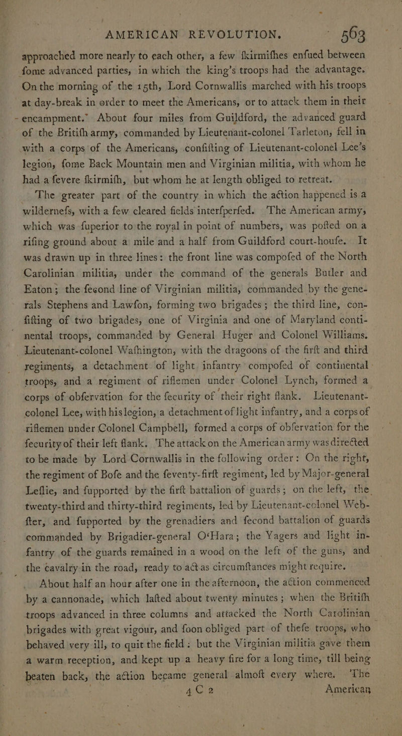 approached more nearly to each other, a few fkirmifhes enfued between fome advanced parties, in which the king’s troops had the advantage. On the morning of the 15th, Lord Cornwallis marched with his troops at day-break in order to meet the Americans, or to attack them in their -encampment.” About four miles from Guildford, the advanced guard of the Britifh army, commanded by Lieutenant-colonel Tarleton, fell in with a corps of the Americans, confifting of Lieutenant-colonel Lee’s legion, fome Back Mountain men and Virginian militia, with whom he had a fevere fkirmifh, but whom he at length obliged to retreat. The greater part of the country in which the aétion happened is a wildernefs, with a few cleared fields interfperfed. The American army, which was fuperior to the royal in point of numbers, was pofted ona rifing ground about a’ mile and a half from Guildford court-houfe. It was drawn up in three lines: the front line was compofed of the North Carolinian militia, under the command of the generals Butler and Eaton; the feeond line of Virginian militia, commanded by the gene- rals Stephens and Lawfon, forming two brigades; the third line, con- fifting of two brigades, one of Virginia and one of Maryland conti- nental troops, commanded by General Huger and Colonel Williams. _ Lieutenant-colonel.Wathington, with the dragoons of the firft and third regiments, a detachment of light infantry compofed of continental - _ troops, and a regiment of riflemen under Colonel Lynch, formed a corps of obfervation for the fecurity of ‘their right flank. Lieutenant- colonel Lee, with his legion, a detachment oflight infantry, and a corps of rifemen under Colonel Campbell, formed a corps of obfervation for the fecurity of their left lank. The attack on the American army was directed to be made by Lord Cornwallis in the following order: On the right, the regiment of Bofe and the feventy-firft regiment, led by Major-general Leflie, and fupported by the firft battalion of guards; on the left, the. twenty-third and thirty-third regiments, led by Lieutenant-cclonel Web- fter, and fupported by the grenadiers and fecond battalion of guards commanded by Brigadier-general O‘Hara; the Yagers and light ‘in. fantry of the guards remained in a wood on the left of the guns, and the cavalry in the road, ready to actas circumftances might require. About half an hour after one in the afternoon, the action commenced by a cannonade, which lafted about twenty minutes ; when the Britifh troops advanced in three columns and attacked the North Carolinian brigades with great vigour, and foon obliged part of thefe troops, who | behaved very ill, to quit the field: but the Virginian militia gave them a warm reception, and kept up a heavy fire for a long time, till being beaten back, the aétion became general almoft every where. ‘The She ik . | 4C 2 American