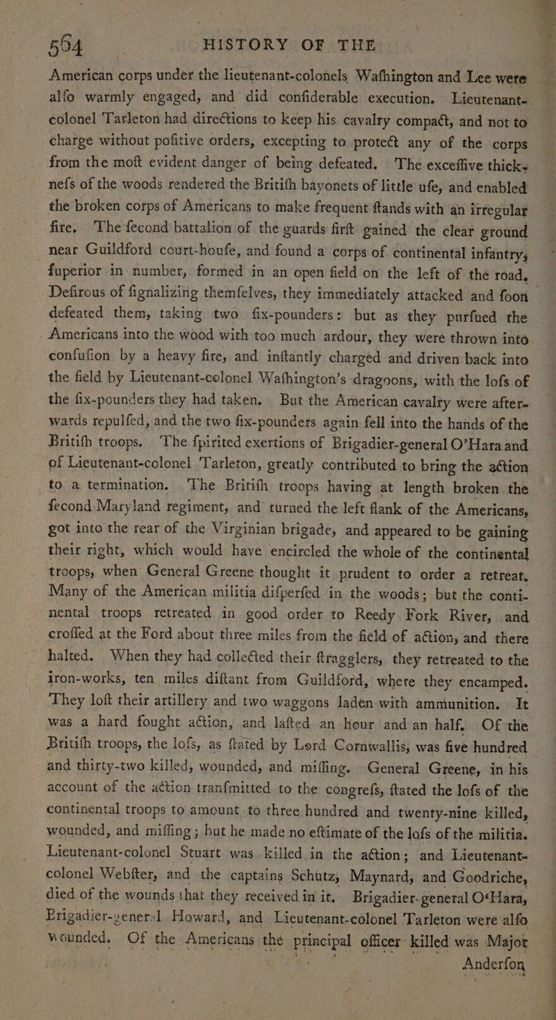 American corps under the lieutenant-colonels Wafhington and Lee were alfo warmly engaged, and did confiderable execution. Lieutenant- colonel Tarleton had dire@tions to keep his. cavalry compaét, and not to charge without pofitive orders, excepting to protect any of the corps from the moft evident danger of being defeated. The exceffive thicks nefs of the woods rendered the Britifh bayonets of little ufe, and enabled the broken corps of Americans to make frequent ftands with an irregular fire, ‘The fecond battalion of the guards firft gained the clear ground near Guildford court-houfe, and found a corps of continental infantry; fuperior in number, formed’ in an open field on the left of the road, defeated them, taking two fix-pounders: but as they purfued the _ Americans into the wood with too much ardour, they were thrown into confufion by a heavy fire, and inftantly charged and driven back into the field by Lieutenant-colonel Wathington’s dragoons, with the lofs of the fix-pounders they had taken, But the American cavalry were after- wards repulfed, and the two fix-pounders again fell into the hands of the Britith troops. The fpirited exertions of Brigadier-general O’Hara and of Lieutenant-colonel Tarleton, greatly contributed to bring the aétion fecond Maryland regiment, and’ turned the left flank of the Americans, got into the rear of the Virginian brigade, and appeared to be gaining - their right, which would have encircled the whole of the continental troops, when General Greene thought it prudent to order a retreat, Many of the American militia difperfed in the woods; but the conti- nental troops retreated in good order to Reedy Fork River, and crofied at the Ford about three miles from the field of ation, and there halted. When they had collected their ftragglers, they retreated to the iron-works, ten milcs diftant from Guildford, whete they encamped. They loft their artillery and two waggons laden with ammunition. It was a hard fought aétion, and lafted an hour and an half. Of the Britith troops, the lofs, as ftated by Lerd Cornwallis, was five hundred and thirty-two killed, wounded, and mifling. General Greene, in his account of the aétion tran{mitted to the congrefs, {tated the lofs of the continental troops to amount to three hundred and twenty-nine killed, wounded, and miffing ; but he made no eftimate of the lofs of the militia. Lieutenant-colonel Stuart was killed in the ation; and Lieutenant- colonel Webtfter, and the captains Schutz, Alasiekcis and Goodriche, died of the wounds that they receivediniit. Brigadier. general O'Hara, Erigadier-zeneral Howard, and Lieutenant-colonel Tarleton were alfo wounded. Of the Americans the principal officer- killed was Majot Anderfon