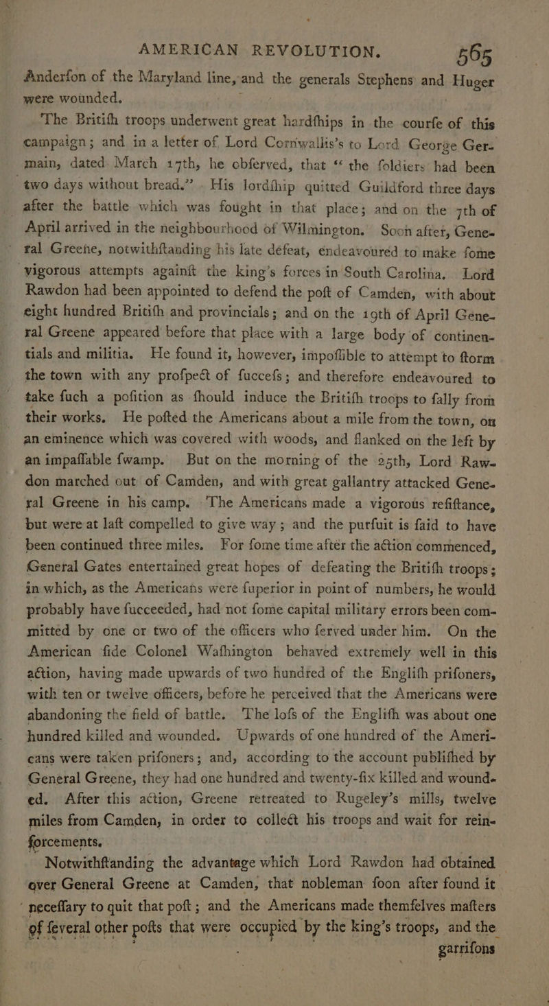 Anderfon of the Maryland line, and the generals Stephens and dea were wounded, The Britith troops underwent great hardfhips in the courfe of this campaign; and ina letter of Lord Cornwallis’s to Lord George Ger- main, dated. March 17th, he obferved, that * the foldiers had been two days without bread.” . His lordfhip quitted Guildford three days after the battle which was fought in that place; and on the 7th of April arrived in the neighbourhood of Wilmington. Soch after, Genes ' tal Greene, notwithftanding his late défeat, endeavoured to make fome ‘vigorous attempts againit the king’s forces in South Carolina, Lord Rawdon had been appointed to defend the poft of Camden, with about eight hundred Britifh and provincials; and on the igth of April Gene- ral Greene appeared before that place with a large body of continen- tials and militia. He found it, however, impoflible to attempt to ftorm the town with any profpect of fuccefs; and therefore endeavoured to take fuch a pofition as fhould induce the Britifh troops to fally from their works. He pofted the Americans about a mile from the town, on an eminence which was covered with woods, and flanked on the left by an impaflable fwamp. But on the morning of the osth, Lord Raw. don marched out of Camden, and with great gallantry attacked Gene. ral Greene in his camp. ‘The Americans made a vigorous refiftance, but were at laft compelled to give way; and the purfuit is faid to have been continued three miles. For fome time after the action commenced, General Gates entertained great hopes of defeating the Britith troops ; in which, as the Americans were fuperior in point of numbers, he would probably have fucceeded, had not fome capital military errors been com- mitted by one or two of the officers who ferved under him. On the American fide Colonel Wafhington behaved extremely well in this action, having made upwards of two hundred of the Englifh prifoners, with ten or twelve officers, before he perceived that the Americans were abandoning the field of battle. The lofs of the Englifh was about one hundred killed and wounded. Upwards of one hundred of the Ameri- cans were taken prifoners; and, according to the account publifhed by General Greene, they had one hundred and twenty-fix killed and wound. ed. After this action, Greene retreated to Rugeley’s mills, twelve miles from Camden, in order to colle¢t his troops and wait for rein- forcements. Notwithftanding the advantage which Lord Rawdon had obtained over General Greene at Camden, that nobleman foon after found it ‘ neceffary to quit that poft; and the Americans made themfelves matters of feveral other pokts that were occupied by the king’ s troops, and the. garrifons
