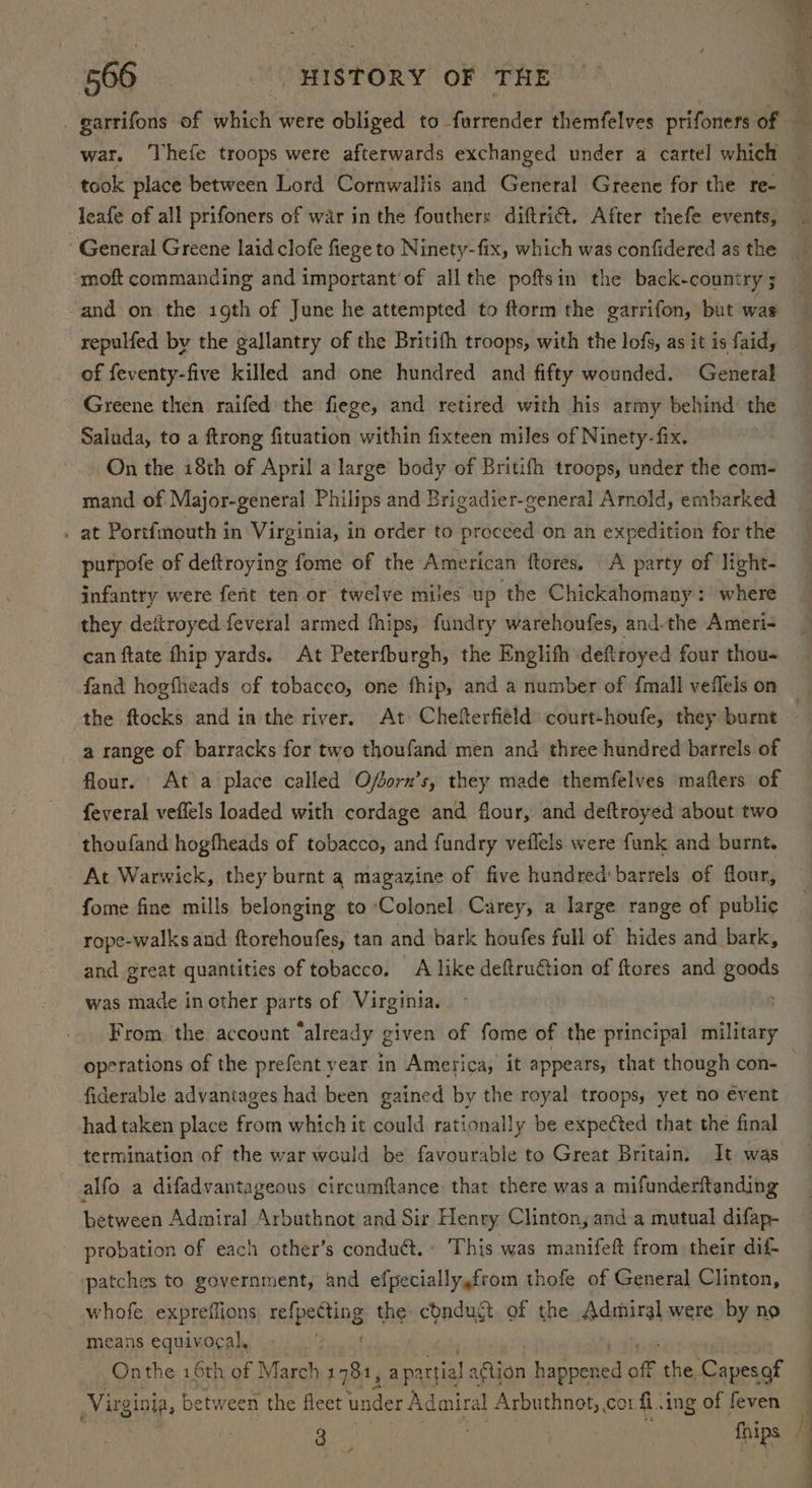 war. Thefe troops were afterwards exchanged under a cartel which — took place between Lord Cornwaltis and General Greene for the re General Greene laid clofe fiege to Ninety-fix, which was confidered as the -moft commanding and important’of all the poftsin the back-country ; and on the igth of June he attempted to ftorm the garrifon, but was repulfed by the gallantry of the Britith troops, with the lofs, as it is faid, of feventy-five killed and one hundred and fifty wounded. General Greene then raifed the fiege, and retired with his army behind: the Saluda, to a ftrong fituation within fixteen miles of Ninety-fix. On the i8th of April a large body of Britifh troops, under the com- mand of Major-general Philips and Brigadier-general Arnold, embarked . at Portfmouth in Virginia, in order to proceed on an expedition for the purpofe of deftroying fome of the American ftores. A party of light- infantry were fent ten or twelve miles up the Chickahomany: where they deitroyed feveral armed fhips, fundry warehoufes, and.the Ameri- can ftate fhip yards. At Peterfburgh, the Englith deftroyed four thou- the ftocks and in the river. At Chefterfield court-houfe, they burnt a range of barracks for two thoufand men and three hundred barrels of flour. At a place called Ofsorn’s, they made themfelves mafters of feveral veflels loaded with cordage and flour, and deftroyed about two thoufand hogfheads of tobacco, and fundry veflels were funk and burnt. At Warwick, they burnt a magazine of five hundred: barrels of flour, fome fine mills belonging to ‘Colonel Carey, a large range of public rope-walks and ftorehoufes, tan and bark houfes full of hides and bark, and great quantities of tobacco. A like deftru€tion of ftores and gaods was made inother parts of Virginia. From, the account “already given of fome of the principal testi fiderable advantages had been gained by the royal troops, yet no event had taken place from which it could rationally be expeéted that the final termination of the war would be favourable to Great Britain. It was alfo a difadvantageous circumftance that there was a mifunderftanding between Admiral Arbuthnot and Sir Henry Clinton, and a mutual difap- probation of each other’s conduct. - This was manifeft from their dif- patches to government, and efpecially,from thofe of General Clinton, whofe expreifions refpecting the: condugt of the Admiral were by no means equivocal, at Onthe 16th of March 1781, Pats ction it Ame of the Capesof Virginia, between the fleet under Admiral AS ann lies fi ing of feven 7 a.