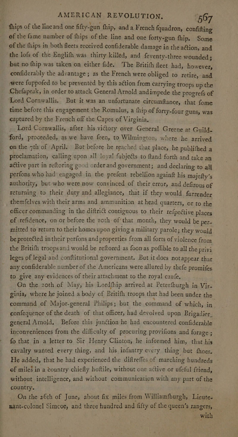 fhips of the lineand one fifty-gun fhip, anda French {quadron, confifting of the fame number of fhips of the line and one forty-gun fhip. Some of the fhips in both fleets received confiderable damage ia the ation, and the lofs of the Englifh was thirty killed, and feventy-three wounded ; but no fhip was taken on either fide. The Britifh fleet had, however, confiderably the advantage ; as the French were obliged to retire, and were {uppofed to be preventéd by this action from carrying troops up tke Chefapeak, in order to attack General Arnold andimpede the progrefs of Lord Cornwallis. But it was an unfortunate circumftance, that fome time before this engagement the Romulus, a fhip of forty-four guns, was captured by the French off the Capes of Virginia. ~ Lord Cornwallis, after his vidory over General Greene at Guild. ford, proceeded, as we have feen, to Wilmington, where he arrived on the 7th of April. But before he reached that place, he publithed a proclamation, calling upon all loyal fubje&s to ftand forth and take an active part in reftoring good order and government; and declaring to all perfons who had engaged in the prefent: rebellion againft his majefty’s authority, but who were now convinced of their error, and defirous of returning to their duty and allegiance, that if they would furrender themfelves with their arms and_ammunition at head quarters, or to the officer commanding in the diftrict contiguous to their refpective places of refidence, on or before the 2oth- ofthat month, they would be per- mitted to return to their homes upon giving a military parole; they would be protected in their perfons and properties from all forts of violence from the Britith troops and would be reftored as fooras poffible to all the privi leges of legal and conftitutional government. But it does not appear that any confiderable number of the Americans were allured by thefe promifes to give any evidences of their attachment to the royal caufe, 3 On the 20th of May, his Lordfhip arrived at Peterfburgh in Vir. ginia, where he joined a body of Britifh troops that had been under the command of Major-general Philips; but the command of which, in confequence of the death of that officer, had devolved upon Brigadier, general Arnold, Before this junction he had encountered confiderable inconveniences from the difficulty of procuring provifions and forage ; fo that in a letter to Sir Henry Clinton, he informed him, that his cavalry wanted every thing, and his infantry every thing but thoes. He added, that he had experienced the diftreffes of marching hundreds - of mile§ in a tountry chiefly hoftile, without one active or ufeful friend, without intelligence, and without communication with any part of the country. On the 26th of June, about fix miles from Williamfburgh, Licute- nant-colonel Simcoe, and three hundred and fifty of the queen’s rangers, | with