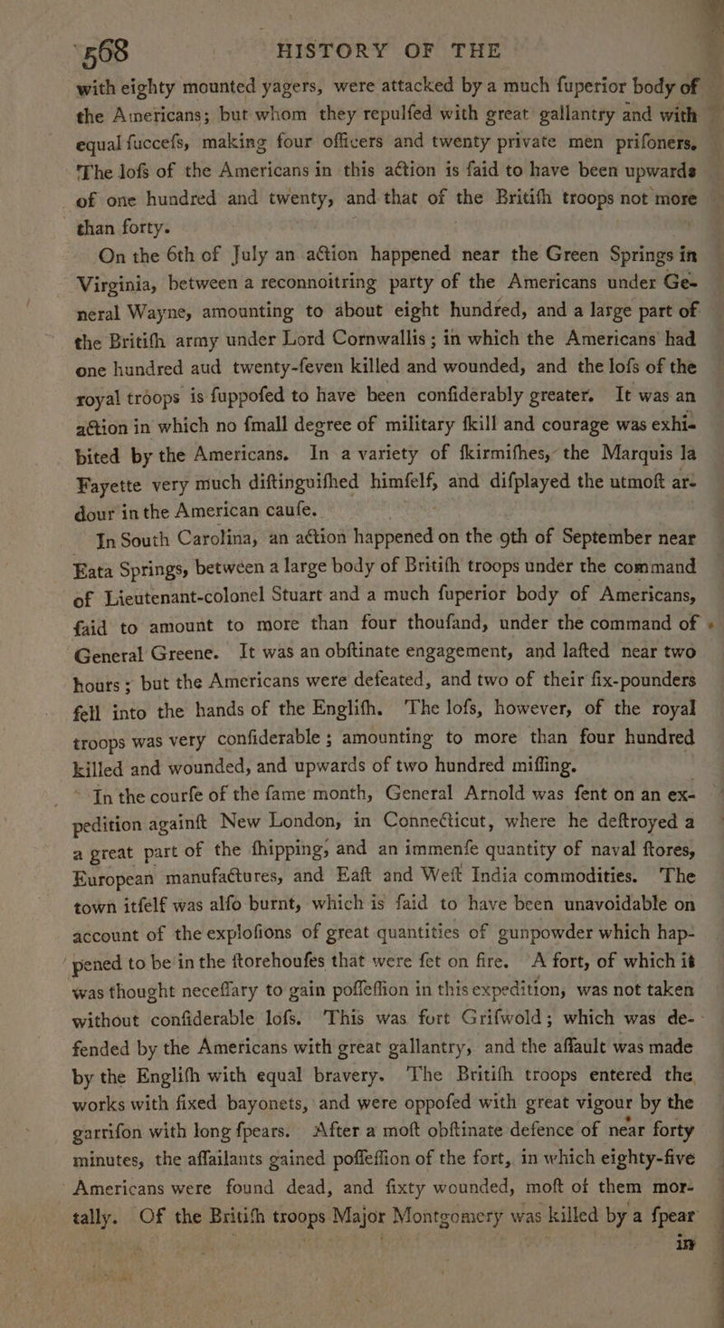 equal fuccefs, making four officers and twenty private men prifoners, The lofs of the Americans in this action is faid to have been upwards of one hundred and twenty, and that of the Britifh troops not more than forty. ( ‘On the 6th of July an ation happened near the Green Springs in Virginia, between a reconnoitring party of the Americans under Ge- neral Wayne, amounting to about eight hundred, and a large part of the Britith army under Lord Cornwallis ; in which the Americans had one hundred aud twenty-feven killed and wounded, and the lofs of the royal troops is fuppofed to have heen confiderably greater. It was an action in which no fmall degree of military fkill and courage was exhi« bited by the Americans. In a variety of fkirmifhes, the Marquis la Fayette very much diftinguifhed himfelf, and difplayed the utmoft ar- dour inthe American caufe. In South Carolina, an aétion libel on the oth of September near Eata Springs, between a large body of Britith troops under the command of Lieutenant-colonel Stuart and a much fuperior body of Americans, General Greene. It was an obftinate engagement, and lafted near two hours ; but the Americans were defeated, and two of their fix-pounders fell into the hands of the Englifh. ‘The lofs, however, of the royal troops was very confiderable ; amounting to more than four hundred killed and wounded, and upwards of two hundred miffing. - * Jn the courfe of the fame month, General Arnold was fent on an ex- pedition againft New London, in Conneéticut, where he deftroyed a a great part of the fhipping, and an immenfe quantity of naval ftores, European manufa@ures, and Eaft and Weft India commodities. The town itfelf was alfo burnt, which is faid to have been unavoidable on account of the explofions of great quantities of gunpowder which hap- pened to be in the ftorehoufes that were fet on fire. A fort, of which it was thought neceflary to gain poffeffion in this expedi tion, was not taken fended by the Americans with great gallantry, and the affault was made by the Englifh with equal bravery. The Britifh troops entered the, works with fixed bayonets, and were oppofed with great vigour by the gartifon with long fpears. After a moft obftinate defence of near forty minutes, the affailants gained poffeffion of the fort, in which eighty-five 'Americans were found dead, and fixty wounded, moft of them mor-