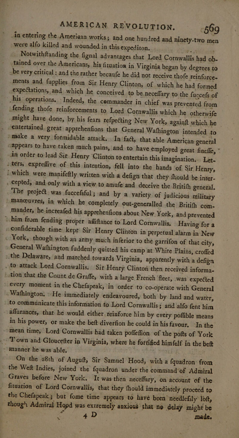 An entering the Amerigan works; and one hundred and ninety-two men were alfo killed and wounded in this expediton. ¢ ition . . Notwithftanding the fignal advantages that Lord Cornwallis had ob- tained over the Americans, his fituation in Virginia began by degrees to be very critical : and the rather becaufe he did not receive thofe reinforce. ments and fupplies from Sir Henry Clinton, of which he had formed expectations, and which he conceived to be neceffary to the fuccefs of ' his operations, ‘Indeed, the commander in chief was prevented from fending thofe reinforcements to, Lord Cornwallis which he otherwife might have done, by his fears refpecting New York, againft which he _ entertained great apprehenfions that General Wathington’ intended to /make a very formidable attack. In fact, that able American general _ o@ppears to have taken much pains, and to have employed great finefle, * 4n order to lead Sir Henry ‘Clinton to entertain this imagination... Let. ters, expreffive of this intention, fell into the hands ‘of Sir Henry, which were manifeftly written with a defign that they fhould be inter- _ cepted, and only with a view to amufe and deceive the Britith general. The projet. was fuccefsfal ; and by a variety of judicious military mancuvres, in which he completely out-generalled the Britifh com. mander, he.incteafed his apprehenfions about New York, and prevented _ him from, fending ‘proper afliftance to Lord Cornwallis, Having for a confiderable time. kept Sir Henry Clinton in perpetual alarm in New . York, though with an army much inferior to the garrifon of that city, » General Wathington fuddenly qaitted his camp at-White Plains, croffed » the Delaware, and marched towards Virginia, apparently with a defign . to attack Lord Cornwallis. Sir Henry Clinton then received informa- | tion that the Count de Graffe, with a large French ‘fleet, was expected every moment in the Chefapeak, in order to co-operate with General . Wafhington, » He immediately endeavoured, both by Jand and water, _ to communicate this information to Lord Cornwallis; atid alfo fent him aflurances, that he would either. reinforce him by every poflible means in his power, or make the beft-diverfion he could in his favour. ‘In the mean time, Lord Cornwallis had taken poffeffion. of the potts of York .. ‘Town and Gloucefter in Virginia, where he fortified himfelf in the beft . manner he was able, Pt hey Bab . On the 28th of Auguft, Sir Samnel Hood, with a fquadron> from _ the Weft Indies, joined the {quadron under the command of Admiral ~ Graves before New York. It was then neceffary, on account of the fituation. of Lord Cornwallis, that they thould immediately proceed to the Chefapeaks but fome time appears to havé been’ néedlefily loft, though Admiral Hopd was extremely anxious that no delay might be Joes A made. \