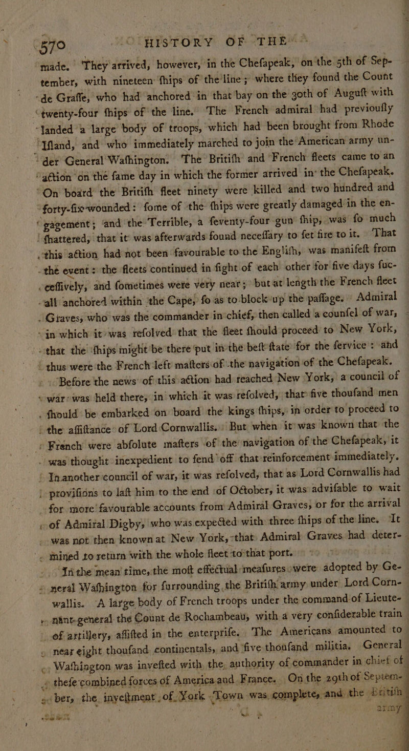 57° (OURFSTORY OF <THEM* made. They'artived, however, in the Chefapeak, on the 5th of Sep- tember, with nineteen: fhips of the line ; where they found the Count -de Graffe, who had anchored in that bay on the goth of Auguft with ‘twenty-four thips of the line. The French admiral had previoufly — ‘Janded a large body of troops, which had been brought from Rhode Tfland, and who immediately marched to join the American army un- “det General Wafhington. The Britifh and “French fleets came to an “action “on the fame day in which the former arrived in’ the Chefapeak. “On board’ the Britifh fleet ninety were killed and two hundred and ‘forty-fix-wounded : fome of the thips were greatly damaged in the en- ‘gagement; ‘and the Terrible, a feventy-four gun’ fhip, was fo much ! Shattered, that it was afterwards found neceflary to fet fire to it. That this aétion had not been favourable to the Englifh, was manifeft from . the event = the fleets continued in fight of ‘each other for five days fuc- -eeflively, and fometimes were very near; but at length the French fleet ~gll anchored within ‘the Cape, fo as to:block up the paflage. Admiral . Graves, who was the commander in chief, then called a counfel of war, - - in which it»was refolved’ that the fleet fhould proceed to New York, that the ‘fhips might be there ‘put inthe beft tate for the fervice : and | thus were the French left matters of the navigation of the Chefapeak. . . ‘Before the news’ of this a¢tion’ had reached New York, acouncil of ~ war: was held there, in which it was refolved, that’ five thoufand men - fhould be embarked ‘on board the kings fhips,: in order to proceed to ' the affiftlance’ of Lord:Cornwallis.» But when it’ was known that the — - French were abfolute matters of the navigation of the Chefapeak, it . was thought inexpedient to fend off that reinforcement immediately. ‘ Inanother council of war, it was refolved, that as’ Lord Cornwallis had — | provificns to laft him to the end ‘of October, it was advifable to wait for more favourable accounts from Admiral Graves, or for the arrival of Admiral Digby, who was expected with three fhips of the line, “It _ _ was not then known at New York, -that Admiral Graves. had deter- '. Snined to return with the whole fleet tothat port. ne hed - “Sntthe mean’ time, the moft effectual ‘meafures -were adopted by Ge- | » eral Wafhington for furrounding the Britith army under Lord Corn- wallis. “A large body of French troops under the command of Lieute- + nint-general the Count de Rochambeau, with a very confiderable train — - of artillery, aflifted in the enterprife. ‘The Americans amounted to- . near eight thoufand continentals, and ‘five thoufand militia. General j _ ¢» Wathington was invefted with, the, authority of commander in chief ot » thefe combined forces of Americaand. France. On the 2gth of Septem- gi bety the inyeitment , of York “Town was. complete, and the beitith _ <4 f Spies! F Pin Dae toe ; Mua Me army, ‘