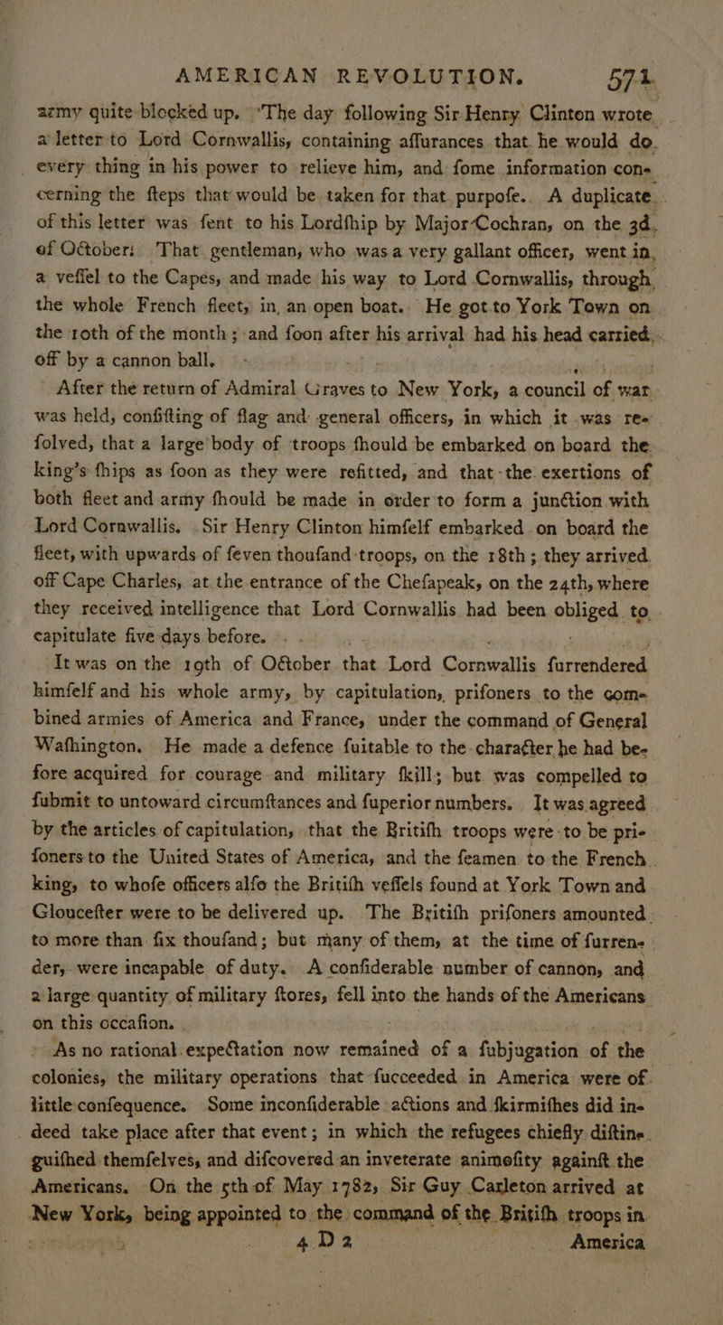 azmy quite blecked up. ‘The day following Sir Henry Clinton wrote. aletterto Lord Cornwallis, containing affurances that. he would do. every thing in his power to relieve him, and fome information con- cerning the fteps that would be taken for that purpofe.. A duplicate. of this letter was fent to his Lordfhip by MajorCochran, on the 3d, ef Odtober: That gentleman, who was.a very gallant officer, went in, a veffel to the Capes, and made his way to Lord Cornwallis, through, the whole French fleet, in, an open boat. He got.to York Town on the roth of the month ; and foon after his arrival had his head carried. off by a cannon ball. After the return of Admiral Graves to New York. a biinieth of war was held, confifting of flag and: general officers, in which it was re- folved, that a large’body of troops fhould be embarked on board the. king’s fhips as foon as they were refitted, and that-the. exertions of both fleet and army fhould be made in order to form a junétion with Lord Cornwallis. Sir Henry Clinton himfelf embarked on board the fleet, with upwards of feven thoufand troops, on the 18th; they arrived. off Cape Charles, at.the entrance of the Chefapeak, on the 24th, where they received intelligence that Lord Cornwallis had been obliged. to. capitulate five-days before...) It was on the 19th of O&ober that Lord Cocesittn farrendesed himfelf and his whole army, by capitulation, prifoners to the come bined armies of America and France, under the command of General Wathington. He made a defence fuitable to the chara¢ter he had be- fore acquired for courage and military {kills but was compelled to fubmit to untoward circumftances and fuperior numbers. It was agreed by the articles of capitulation, that the Britifh troops were -to be pri- foners to the United States of America, and the feamen to the French . king, to whofe officers alfo the Britifh veffels found at York Town and Gloucefter were to be delivered up. The Britifh prifoners amounted. to more than. fix thoufand; but many of them, at the time of furrens - der, were incapable of duty. A confiderable number of cannon, and. 2large quantity of military ftores, fell into the hands of the Americans on this occafion. | As no rational.expeCtation now remained of a fubjagation of the | colonies, the military operations that fucceeded in America were of i little confequence. Some inconfiderable aGions and {kirmifhes did in- . deed take place after that event; in which the refugees chiefly diftine. guifhed themfelves, and difcovered an inveterate animefity againft the Americans. On the sth of May 1782, Sir Guy Carleton arrived at New aes being appointed to the command of the Brisith troops in. . 4 D2 America x
