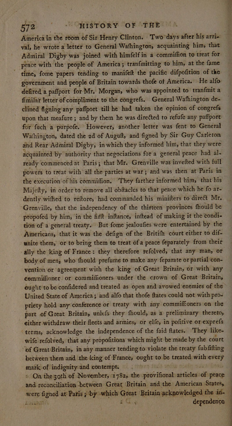 val, he wrote a ‘etter to General Wafhington, acquainting him, that Admiral Digby was joined with himfelfin a commiffion to treat for peace with the people of America; tranfmitting to him, at the fame time, fome ‘papers tehding to manifeft the pacific difpofition of the government and people of Britain towards thofe of America. He alfo defited a paffport for Mr. Morgan, who was appointed to tranfmit a fimilar letter of compliment to the congrefs. General Wafhington de- clined figning any paffport till he had taken the opinion of congrefs for fuch a purpofe. However, another letter was fent to General Washington, dated the 2d of Auguft, and figned by Sir Guy Carleton and Rear Admiral Digby, in which they informed him, that they were acquainted by authority that negociations for a general peace had al- the execution‘of his commiffion. ‘They farther informed him, that his Majetty, in order to remove all obftacles to that peace which he fo ar- dently wiffied to reftore, had commanded his minifters to ‘dire Mr. ‘Grenville, that the independency of the thirteen provinces fhould be propofed by him, ‘in the firft inftance, inftead of making it the condi- tion of a general treaty. But fome jealoufies were entertained by the Americans, that it was the defign of the Britith court either to dif- -ally the king of France: they therefore refolved, that any man, or body of meny who fhould prefume to make any feparate or partial con- vention or agreement with the king of Great Britain, or with any ¢emmiffioner. or commiffioners under the crown of Great Britain, United State of America; and alfo that thofe ftates could not with pro- ptiety hold any: conference or treaty with any commiffioners on the part of Great Britain, unlefs they fhould, as a preliminary thereto, - either withdraw their fleets and armies, or elfe, in pofitive or exprefs “terms, acknowledge the independence of the faid ftates. ‘They like- wife refolved, that any propofitions which might be made by the court “of Great Britain, in any manner tending to violate the treaty fubfifting between them and the king of France, ought to be treated with pm wis of indignity and contempt. bad reconciliation -between Great Britain and the American States, were figned at’ Patis ; by which Goat Britain acknowledged. the in. £3 sn OTL . dependence