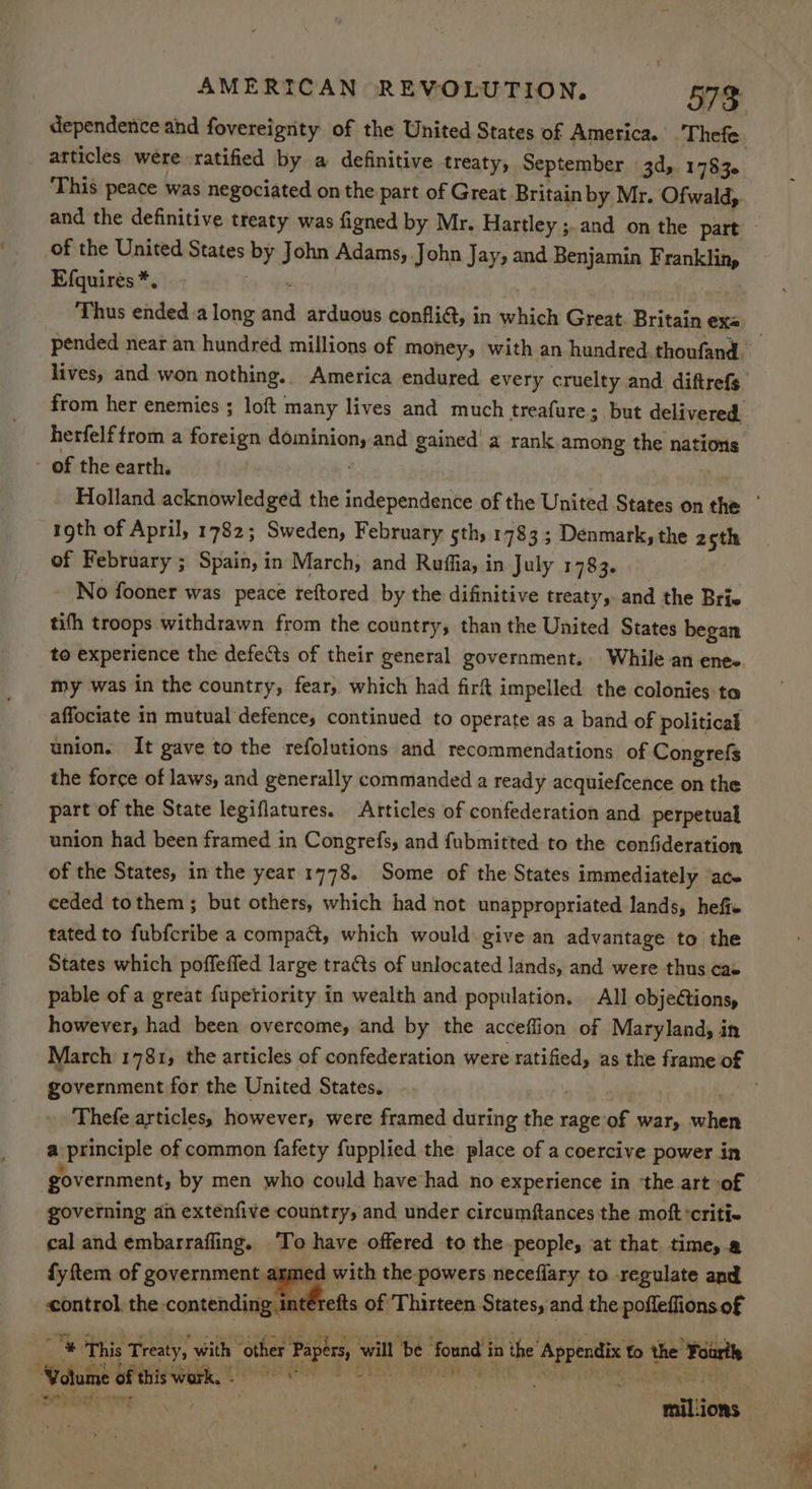dependence and fovereignty of the United States of America. Thefe. _ articles were. ratified by a definitive treaty, September 3d, 1783. This peace was negociated on the part of Great Britain by Mr. Ofwald, and the definitive treaty was figned by Mr. Hartley ;.and on the part — of the United States by John Adams, John Jay, and Benjamin Franklin, Efquirés*. o psree | Thus ended.a long and arduous confli@, in which Great. Britain exs pended near an hundred millions of money, with an hundred.thoufand lives, and won nothing. America endured every cruelty and diftrefs from her enemies ; loft many lives and much treafure 3 but delivered. herfelftrom a foreign dominion, and gained' a rank among the nations - of the earth. i . , Holland acknowledged the independence of the United States on the | roth of April, 1782; Sweden, February sth) 1783 ; Denmark, the 2th of February ; Spain, in March, and Ruffia, in July 1783. No fooner was peace reftored by the difinitive treaty, and the Brie tifh troops withdrawn from the country, than the United States began to experience the defects of their general government. While an enee. my was in the country, fear, which had firft impelled the colonies ta affociate in mutual defence, continued to operate as a band of political union. It gave to the refolutions and recommendations of Congrefs the force of laws, and generally commanded a ready acquiefcence on the part of the State legiflatures. Articles of confederation and. perpetual union had been framed in Congrefs, and fubmitted to the confideration of the States, in the year 1778. Some of the States immediately ‘ace ceded tothem ; but others, which had not unappropriated lands, hefie tated to fubfcribe a compact, which would give an advantage to the States which poffeffed large traéts of unlocated lands, and were thus cas pable of a great fupetiority in wealth and population. All objeétions, however, had been overcome, and by the acceflion of Maryland, in March 1781, the articles of confederation were ratified, as the frame of government for the United States. ovk: | ' Thefe articles, however, were framed during the rage of war, when a principle of common fafety fupplied the place of a coercive power in ! government, by men who could have had no experience in ‘the art -of governing an exténfive country, and under circumftances the moftcriti- cal and embarrafling. ‘To have offered to the peoples at that time, @ fy ftem of government armed with the powers neceflary to regulate and control, the contending interefts of Thirteen States, and the pofleffions of & This Treaty, with other Papers, will be ‘found in the Appendix to the Fourth | essa Bb saa, CIEE Het a hc OSS Toy GR ae De a a . mil.ions
