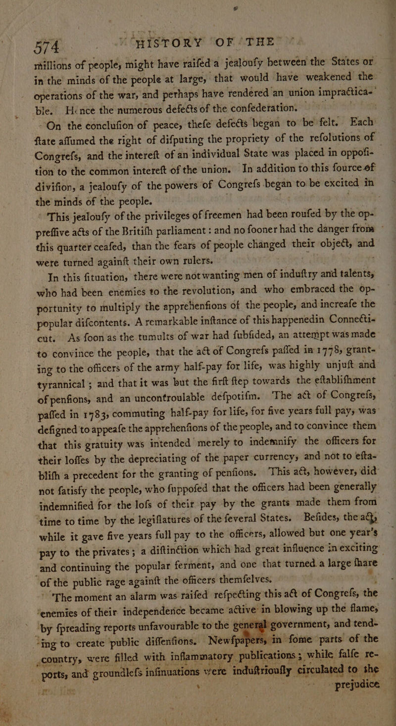 s ara... VORISTORY SOF (THE® rtillions of people, might have raifed a jealoufy between the States or in the minds of the people at large, that would have weakened the _ operations of the war, and perhaps have rendered an union impraética- ble, Hence the numerous defe@ts of the confederation, 9 On the conclufion of peace, thefe defe&ts began to be felt. Each ftate aflumed the right of difputing the propriety of the refolutions of Congrefs, and the intereft of an individual State was placed in oppofi- 7 tion to the common intereft of the union. In addition to this fource of divifion, a jealoufy of the powers of Congrefs began to be excited ih the minds of the people. pest 3 ' ‘This jealoufy of the privileges of freemen had been roufed by the op- preffive acts of the Britifh parliament : and no fooner had the danger from ~ this quarter ceafed, than the fears of people changed their object, and were turned againft their own rulers. ai In this fituation, there were not wanting ‘men of induftry and talents, ‘who had been enemies to the revolution, and who embraced the op- portunity to multiply the apprehenfions of the people, and increafe the popular difcontents. A remarkable inftance of this happenedin Connetti- cut. As foon as the tumults of war had fubfided, an attempt was made to convince the people, that the act of Congrefs paffed in’ 1778, grant- ing to the officers of the army half-pay for life, was highly unjuft and tyrannical : and that it was but the firft ftep towards the eftablifhment of penfions, and an uncontroulable defpotifm. The act of Congrefs, paffed in 1783, commuting half-pay for life, for five years full pays was” defigned to appeafe the apprehenfions of the peoples and to convince them that this gratuity was intended merely to indemnify the officers for their loffes by the depreciating of the paper currency, and not to efta- blifh a precedent for the granting of pentfions. This aét, however, did not fatisfy the people, who fuppofed that the officers had been generally indemnified for the lofs of their pay by the grants made them from ‘time to time by the legiflatures of the feveral States. Befides, the ad, while it gave five years full pay to the officers, allowed but one year’s pay to the privates; a diftin@ion which had great influence in exciting” and continuing the popular ferment, and one that turned. a large fhare “of the public rage againft the officers themfelves. b..Hes my - The moment an alarm was raifed refpe@ting this a&t of Congrefs, the ‘enemies of their independerice became active in blowing up the flame, ‘by fpreading reports unfavourable to the sent government, and tend- sy in fome parts of the “ing to create public diffenfions. Newfpa country, were filled with inflammatory publications; while falfe re- ports, and groundlefs infinuations vere ‘induftrioufly circulated to the Ye PS.