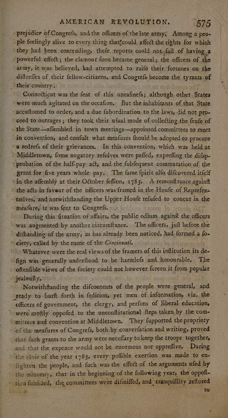 - prejudice of Congrefs, and the officers ofthe late army; Among a peo- ple feelingly alive to every thing that{could affect the rights for which ‘they had been contending, thefe, reports conld nosofail of having. a powerful effect; the clamour foon became general; the officers. of ae army, it was believed, had attempted to raifé their. fortunes on: the diftreffes of their fellow-citizens, and Congrefs becostie the aa of _ their country. Conneticut was the feat of this uneafinefs; alhotgh, “het Stopes were much agitated on the occafion., But the inhabitants of that State ~accuftomed to order, and a due fubordination to the laws, did not pro- ceed to outrages ; they. took their ufual mode of collecting the fenfe of . the State—aflembled in town meetings—appointed committees to meet - in convention, and confult what meafures fhould be adopted to procure a tedrefs of their grievances. In this convention, which was held at ‘Middletown, fome nugatory. refolves were pafled, expreffing the difap- ‘probation of the half-pay aéty and the fubfequent commutation of the grant for five years whole pay.. The fame fpirit alfo, difcovered itfelf vin the affembly at their OGtober feffion, 1783. A remonftrance againft the a€ts.in faveur of the officers was framed in the Houfe of Reprefens -tatives, and notwithftanding the Upper Houfe refufed to concur in the meafures it was fent to Congrefs. » |; ‘= During this: fituation:of affairs, the public odium ey che an was augmented by another circumftance. The officers, juft before the difbanding’of the army, as has already, been neticed, had formed a fo- : spss called by the name of the Cincinnati. » Whatever were the real views of the framers of this eee its de- “ign was generally underfteod to be harmlefs and honourable. The - oftenfible views of the wile could not however fereen it from pope jealoufly. ! --Notwithftanding the difcontents of the people were general, ai ready to -burft forth in fedition, yet men of information, viz. the “officers of government, the clergy, and perfons of Jiberal, education, “werelmoftly oppofed to the unconftitutional fteps taken by the com- “umitsees and convention at Middletown. They fupported the propriety of the meafures of Congrefs, both by converfation and writing, proved that fuch grants to the army were neceflary to keep the troops together, and that the expence would not be enormous nor oppreflive. During ‘the clofe of the year 1783 every poflible exertion was made to en- lighten the people, and fuch was the effect of the arguments ufed by -. tion fubfided, the, committees were difmiffed, and See ed aeftored Sree rey tO