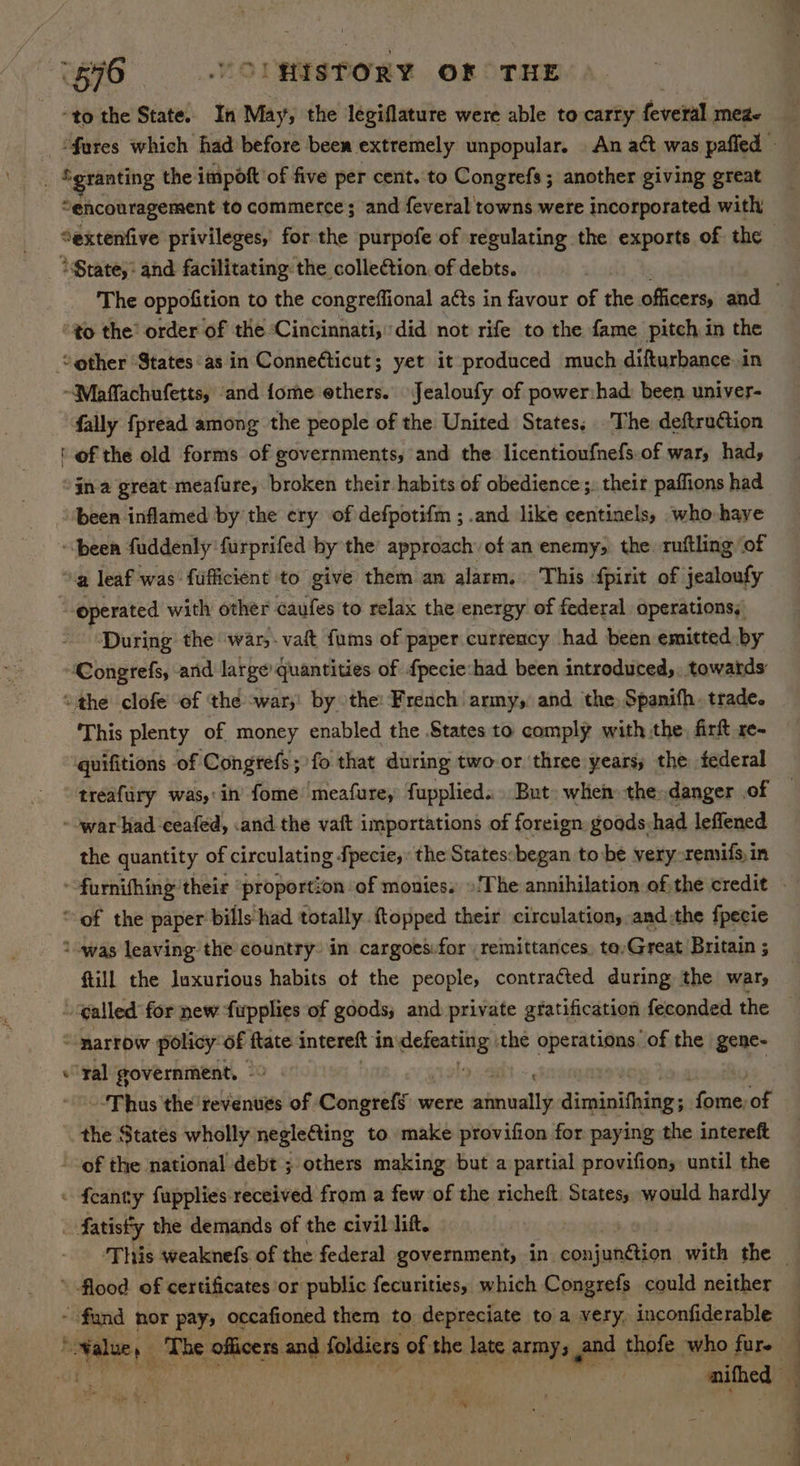 ‘576 ..OUHISTORY OF THE “to the State. In May, the legiflature were able to carry feveral meze ‘fares which had before been extremely unpopular. An act was pafied » “granting the impoft of five per cent. to Congrefs ; another giving great “encouragement to commerce; and feveral towns were incorporated with Sextenfive privileges, for the purpofe of regulating the exports of the *$tate,: and facilitating: the collection. of debts. The oppofition to the congreffional a¢ts in favour of the officers, and to the’ order of the ‘Cincinnati,did not rife to the fame pitch in the other ‘States as in Conneticut; yet it produced much difturbance in ~Maffachufetts, ‘and fome ethers. Jealoufy of power:had: been univer- fally fpread among the people of the United States, The deftruction ‘of the old forms of governments, and the licentioufnefs-of war, had, ina great meafure, broken their habits of obedience:;, their paffions had “been inflamed by the ery of defpotifm ; .and like eentinels, who haye ~\been fuddenly furprifed by the approach’ of an enemy; the. ruftling of ‘a leaf was’ fufficient to give them an alarm. This fpirit of jealoufy operated with other caufes to relax the energy of federal operations, During the ‘war,. vat {ums of paper curreucy had been emitted by Congrefs, and large quantities of {pecie:had been introduced, towards ‘the clofe of the -war;' by othe: French army, and the, Spanifh. trade. ‘This plenty of money enabled the States to comply with the, firft xe- quifitions of Congrefs;)fo that during two or three years; the federal treafury was, in’ fome meafure, fupplied... But. when the: danger .of ~-war had ceafed, and the vait importations of foreign. goods had leffened the quantity of circulating fpecie, the States:began to be very -remifs,in ~-furnifhing their “proportion of monies. »The annihilation ofthe credit “of the paper bills had totally topped their circulation, andthe fpecie twas leaving the country. in cargoes:for remittances. ta,Great Britain ; {till the luxurious habits of the people, contracted during the war, “ called for new fwpplies of goods; and. private gratification feconded the ‘marrow policy of ftate intereft in penne the apes line “of the gene- ‘ral government, - wet “Thus the revenues of Congrefg were annually Jinanidaies sat of the States wholly negle€ting to make provifion for paying the intereft of the national debt ; others making but a partial provifions until the feanty fupplies received from a few of the richeft. States, would hardly . fatistty the demands of the civil lift. ‘This weaknefs of the federal government, in hes iatetier with the _ \ flood. of certificates or public fecurities, which Congrefs could neither - fund nor pay, occafioned them to depreciate to a very, inconfiderable — sai ‘ ‘The € officers and foldiers of the late army 3 and thofe who ped | : — mifhed — e N .
