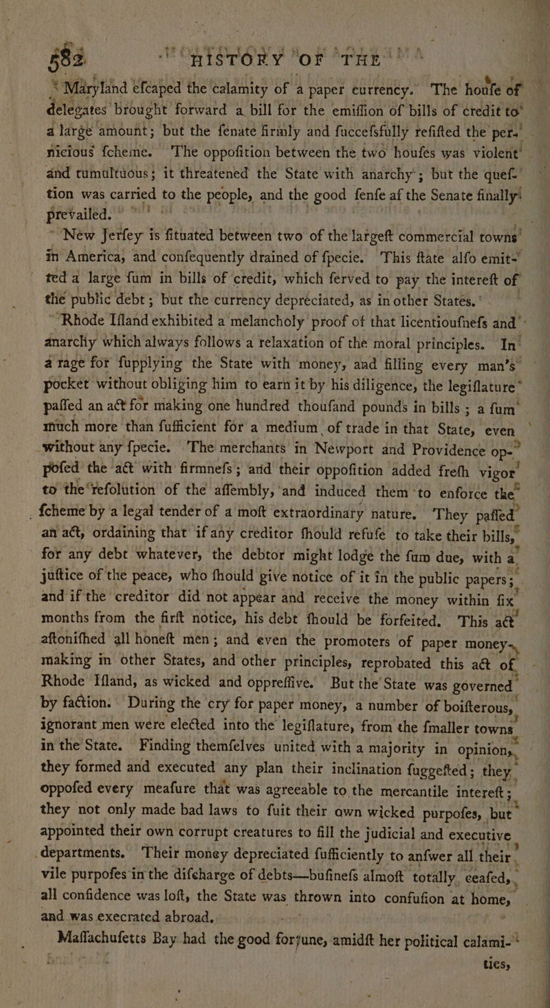 ‘ Maryland efcaped the calamity of a paper currency. The houfe of nicious fcheme. 'The oppofition between the two houfes was violent’ and tumultuous; it threatened the State with anarchy’; but the quef-’ tion was carried to the people, and the good fenfe af the Senate finally’ prevailed. saint in America, and confequently drained of fpecie. ‘This ftate alfo emit- teda large fum in bills of credit, which ferved to pay the intereft of the public debt ; but the currency depréciated, as in other States. ' anarchy which always follows a relaxation of the moral principles. In’ a rage for fupplying the State with money, and filling every man’s” pocket without obliging him to earn it by his diligence, the legiflature* paffed an act for making one hundred thoufand pounds in bills ; a fum’ without any f{pecie. The merchants in Neivport and Providence op- pofed the act with firmnefs; ard their oppofition added freth vigor to the‘refolution of the affembly, ‘and induced them ‘to enforce the” _ {cheme by a legal tender of a moft ‘extraordinary nature, They pafled’ an act, ordaining that if any creditor fhould refufe to take their bills, _ for any debt whatever, the debtor might lodge the fum due, with a juftice of the peace, who fhould give notice of it in the public papers; and if the creditor did not appear and receive the money within fix months from the firft notice, his debt fhould be forfeited. ‘This act aftonifhed all honeft men ; and even the promoters of paper money». Rhode Ifland, as wicked and oppreffive. But the’ State was governed by faction. During the cry for paper money, a number of boifterous, be in the State. Finding themfelves united with a majority in opinions, they formed and executed any plan their inclination fuggefted ; they. oppofed every meafure that was agreeable to the mercantile intereft ; they not only made bad laws to fuit their awn wicked purpofes, | Sh, appointed their own corrupt creatures to fill the judicial and executive vile purpofes in the difcharge of debts—bufinefs almoft totally, ceafed,, ’ all confidence was loft, the State was thrown into confufion at home, and was execrated abroad. _ Malldchatetts Bay had the good forjune, amidft her political calami-”* ties, A &amp;