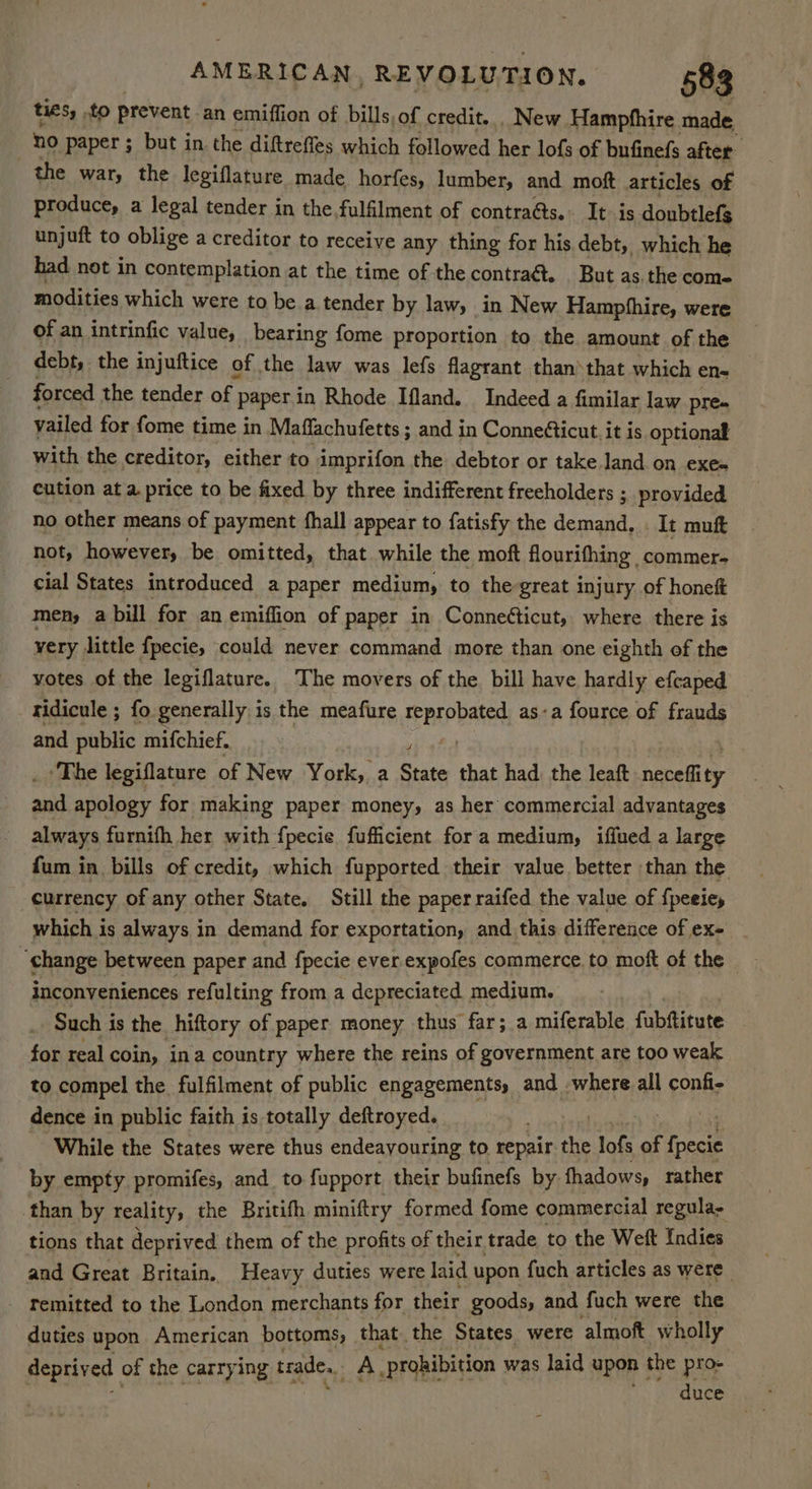 ties, to prevent an emiffion of bills of credit. . New Hampfhire made | no paper ; but in the diftreffes which followed her lofs of bufinefs after. the war, the legiflature made_horfes, lumber, and moft articles of produce, a legal tender in the.fulfilment of contra@s. It. is doubtlefs unjuft to oblige a creditor to receive any thing for his debt, which he had not in contemplation at the time of the contra&. But as. the come modities which were to be a. tender by law, in New Hampfhire, were of an intrinfic value, bearing fome proportion to the amount of the debt, the injuftice of the law was lefs flagrant than‘that which ens forced the tender of | paperin Rhode Ifland. Indeed a fimilar law pre. vailed for fome time in Maffachufetts ; and in Conne€ticut. it is optional with the creditor, either to imprifon the debtor or take land on eXes cution at a price to be fixed by three indifferent freeholders ; provided no other means of payment fhall appear to fatisfy the demand, | It muft not, however, be omitted, that while the moft flourifhing commer. cial States introduced a paper medium, to the great injury of honeft men, a bill for an emiflion of paper in Conneéticut, where there is very little fpecie, could never command more than one eighth of the votes of the legiflature. The movers of the. bill have hardly efcaped ridicule ; fo generally is the meafure reprobated as-a fource of frauds and public mifchief. | ‘The legiflature of New York, a Beats that had: the leaft neeedity and apology for making paper money, as her commercial advantages always furnifh her with fpecie fufficient fora medium, iffued a large fum in bills of credit, which fupported their value better than the currency of any other State. Still the paper raifed the value of {peeiey which is always in demand for exportation, and this difference of ex- ‘ghange between paper and fpecie ever.expofes commerce. to moft of the inconveniences refulting from a depreciated medium. : Such i is the hiftory of paper money thus far; a miferable fubftitute for real coin, ina country where the reins of government are too weak to compel the, fulfilment of public engagements, and where all confi- dence in public faith is totally deftroyed. While the States were thus endeavouring to. repair the lofs of fpecie by empty promifes, and to fupport their bufinefs by fhadows, rather than by reality, the Britith miniftry formed fome commercial regula- tions that deprived them of the profits of their trade to the Weft Indies and Great Britain, Heavy duties were laid upon fuch articles as were. - remitted to the London merchants for their goods, and fuch were the duties upon American bottoms, that the States were almoft wholly deprived of the carry ing trade. A. prohibition was laid upon the pro- ' duce