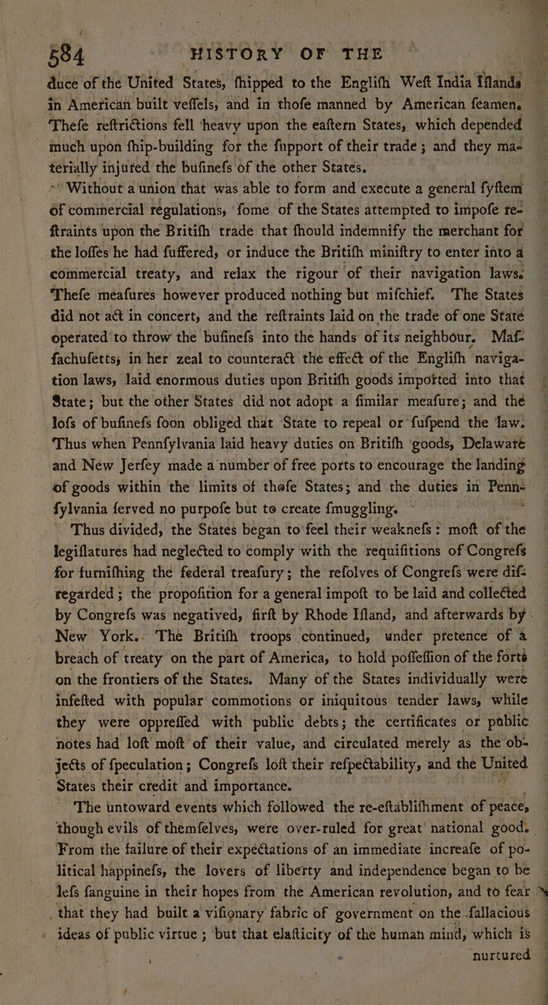 much upon fhip-building for the fupport of their trade ; and they ma- terially injufed the bufinefs of the other States. ~ Without a union that was able to form and execute a general fyftem Of commercial regulations, ‘fome of the States attempted to impofe te- ftraints upon the Britifh trade that fhould indemnify the merchant for the loffes he had fuffered, or induce the Britifh miniftry to enter into a commercial treaty, and relax the rigour of their navigation laws. Thefe meafures however produced nothing but mifchief. The States did not act in concert, and the reftraints laid on the trade of one State operated to throw the bufinefs into the hands of its neighbour. Maf- fachufetts; in her zeal to countera@t the effect of the Englifh naviga- tion laws, laid enormous duties upon Britifh goods impofted into that lofs of bufinefs foon obliged that State to repeal or fufpend the law: ‘Thus when Pennfylvania laid heavy duties on Britifh goods, Delawaté and New Jerfey made a number of free ports to encourage the landing fylvania ferved no purpofe but to create fmuggling. ~ Thus divided, the States began to’feel their weaknefs: moft of the legiflatures had negleéted to comply with the requifitions of Congrefs regarded ; the propofition for a general impoft to be laid and collected New York.. The Britifh troops continued, under pretence of a breach of treaty on the part of America, to hold poffeffion of the forts on the frontiers of the States. Many of the States individually were ~ infefted with popular commotions or iniquitous tender laws, while they were oppreffed with public debts; the certificates or pablic notes had loft moft’ of their value, and circulated merely as the ob- jects of {peculation ; Congrefs loft their aid apt and the United States their credit and importance. The untoward events which followed the re-eftablifhment of peace, From the failure of their expectations of an immediate increafe of po- litical happinefs, the lovers of liberty and independence began to be -. lefs fanguine in their hopes from the American revolution, and to fear _that they had built a vifionary fabric of government on the fallacious _ ideas of public virtue ; ‘but that elafticity of the human mind, which is . nurtured
