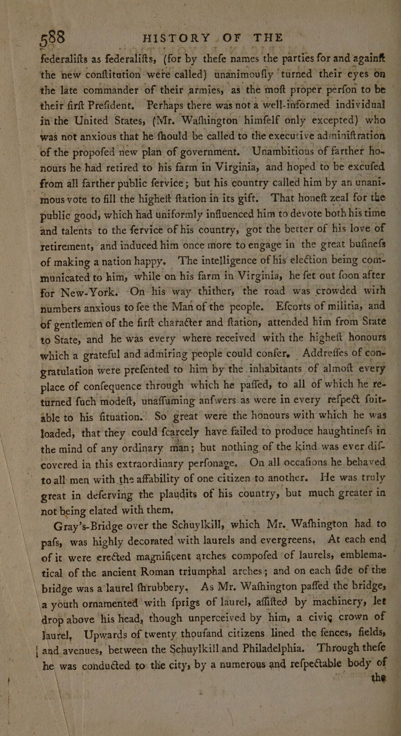 federalifts as federalifts, (for by thefe names he parties for and againft the new conftitution wete called) unanimoutly ‘turned’ their eyes on ‘the late commander of their armies, as the moft proper perfon to be their firft Prefident. Perhaps there was not a well- informed individual in‘the United States, (Mr. ‘Wafhington himfelf only excepted) who was not anxious that he fhould be called to thie executive adminiftration of the propofed new plan of government. Unambitious of farther ho- nours he had retired to his farm in Virginia, and hoped to be excufed 7 from all farther public fervice ; but his country called him by an unani ‘mous vote to fill the higheit ftation in its gift. That honeft zeal for the public good, which had uniformly influenced him to devote both his time and talents to the fervice of his country, got the better of his love of retirement, and induced him once more to engage in the great bufinefs of making anation happy, ‘The intelligence of his eletion being com- municated to him, while on his farm in Virginia, he fet out foon after for New-York. -On his way thither, the road was crowded wirh numbers anxious to fee the Man of the people. Efcorts of militia, and of gentlemen of the firft chata€ter and ftation, attended him from State to State, and he was every where received with the higheft honours which a grateful and admiring people could confer, _ Addreffes of cone gratulation were prefented to him by the inhabitants. of almoft every place of confequence through which he paffed, to all of which he re- turned fuch modeft, unaffuming anfwers as were in every refpea foite able to his fituation. So great were the honours with which he was “Yoaded, that they could fcarcely have. failed to produce haughtinefs in the mind of any ordinary man; but nothing of the kind was ever dif- covered ia this extraordinary perfonage, On all occafions he behaved toall men with the affability of one citizen to another. He was traly great in deferving the plaudits of his country, ‘but much greater in not being elated with them, Gray’s-Bridge over the Schuylkill, ee Mr, Wathington had to pafs, was highly decorated with laurels and evergreens, At each end of it were erected magnificent arches compofed of laurels, emblema- tical. of the ancient Roman triumphal arches; and on each fide of the \ bridge was a laurel fhrubbery, As Mr, Washington paffed the bridges - a youth ornamented with fprigs of laurel, affitted by machinery, let drop above his head, though unperceived by. him, a a civig crown of Jaurel, Upwards of twenty thoufand citizens lined. the fences, fields, { and. avenues, between the Schuylkill and Philadelphia. Through thefe he was conduéted to thie city, by a numerous and refpectable body of © \ the