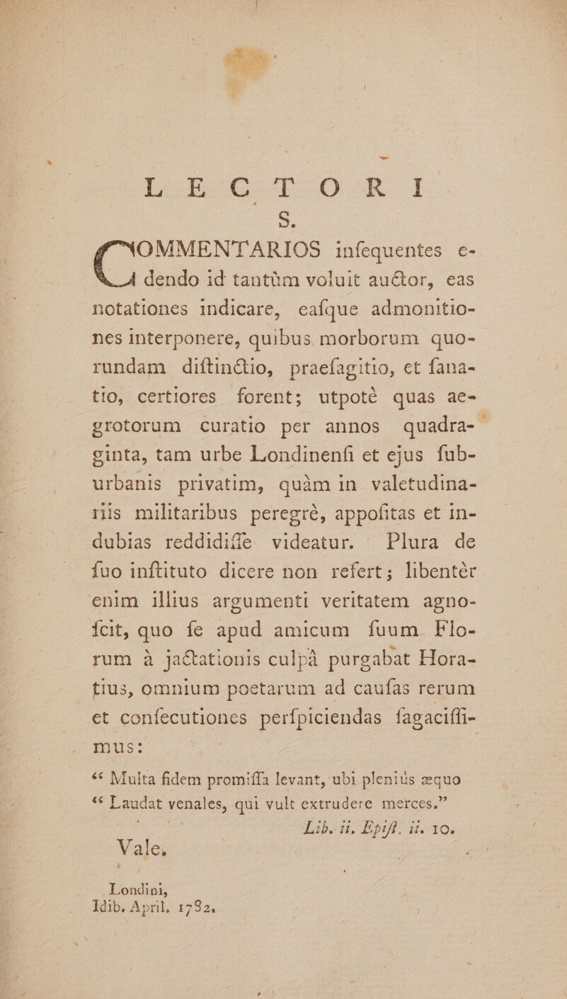 S. NOMMENTARIOS infequentes c- X. A dendo id tantàm voluit auctor, eas notationes indicare, eafque admonitio- nes interponere, quibus morborum quo- rundam diítin&amp;io, praefagitio, ct fana- tio, certiores forent; utpoté quas ae- grotorum curatio per annos quadra- ginta, tam urbe Londinenfi et ejus fub- urbanis privatim, quàm in valetudina- nis militaribus peregré, appofitas et in- dubias reddidiffe videatur. Plura de fuo inftituto dicere non refert; libenter enim illius argumenti veritatem agno- fct, quo fe apud amicum fuum. Flo- rum à ja&amp;ationis culpà purgabat Hora- fiu3, omnium poetarum ad caufas rerum et confecutiones perfpiciendas fagaciffi- mus: | | ** Multa fidem promiffa levant, ubi plenius zequo ** Laudat venales, qui vult extrudere merces. dd Lib... Epl. H. 10. Vale, : fo . Londini, Idib. April. 1782.