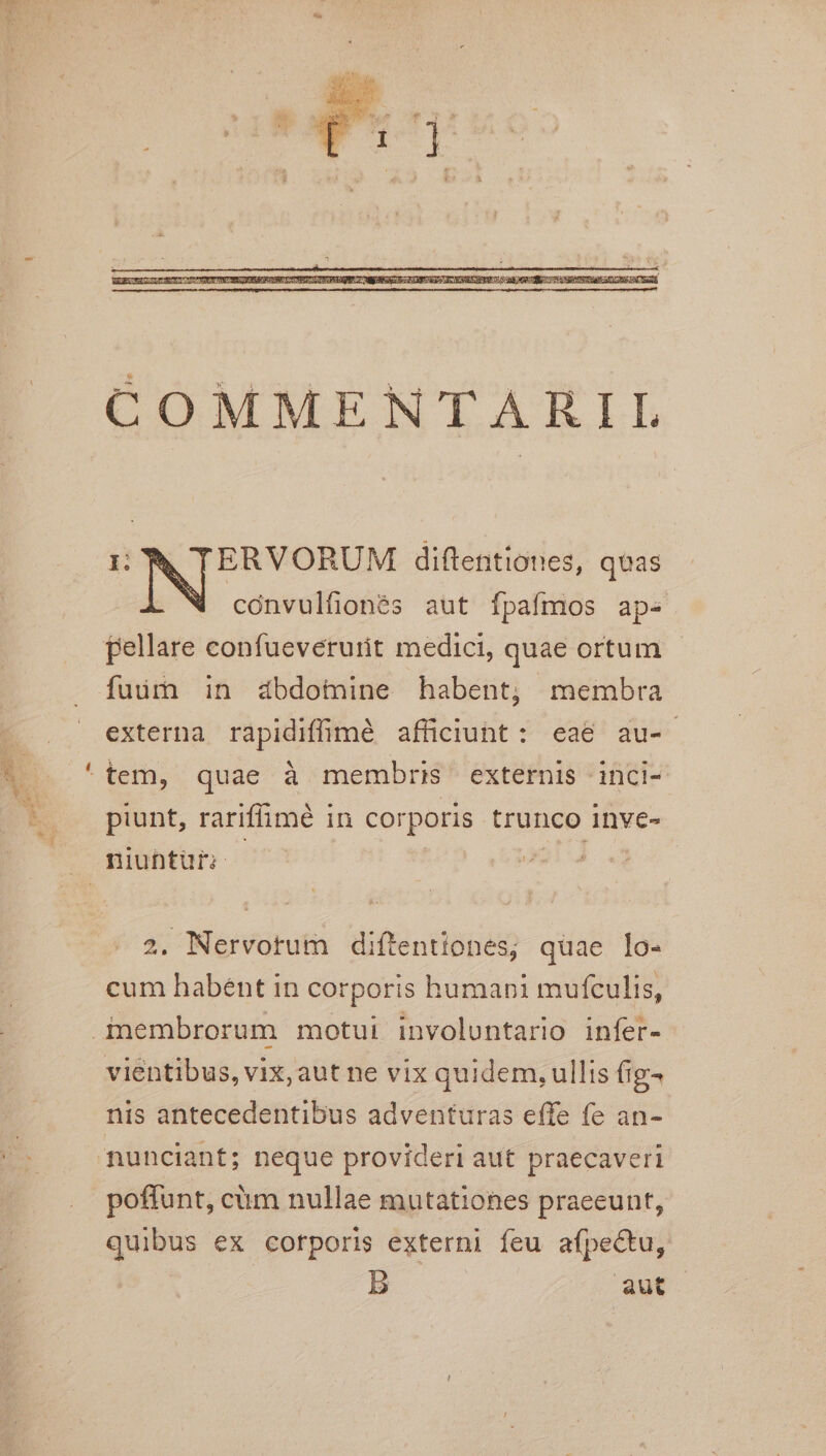 COMMENTARIL I ERVORUM diftentiones, qvas cónvulfionés aut fpafmos ap-« pellare confueverurit medici, quae ortum fuir in abdomine habent; membra externa rapidiffimé afficiunt: eae au- ^ tem, quae à membris externis inci- piunt, rariffimé in corporis trunco inve- niubtur; — — i4 2. Nervotum diftentiones; quae lo- cum habent in corporis humani mufculis, inembrorum motui involuntario infer- vientibus, vix, aut ne vix quidem, ullis fig- nis antecedentibus adventuras effe fe an- nunciant; neque provideri aut praecaveri poffunt, cüm nullae mutationes praeeunt, quibus ex corporis externi feu afpectu, B aut