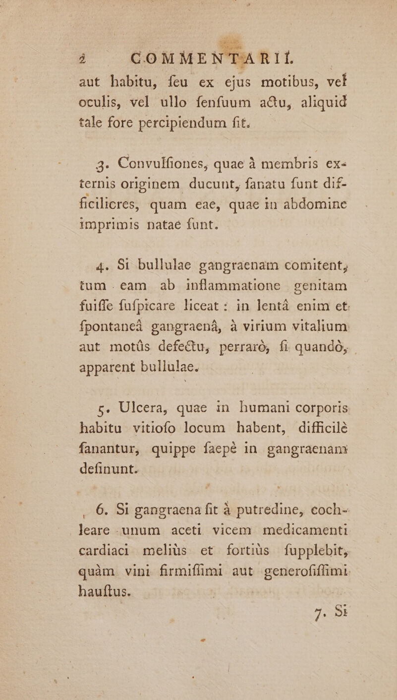- Z aut habitu, feu ex ejus motibus, vet oculis, vel ullo fenfuum acu, aliquid tale fore percipiendum fit. 3. Convulfiones, quae à membris ex- ternis originem. ducunt, fanatu funt di£- ficilicres, quam eae, quae in abdomine imprimis natae funt. 4. $i bullulae gangraenam comitent, tum eam ab inflammatione genitam fuiffe fufpicare liceat : in lentá enim et. fpontaned gangraená, à virium vitalium aut motüs defe&amp;u, perraro, fi quando, apparent bullulae. s. Ulcera, quae in humani corporis habitu vitiofo locum habent, difficile fanantur, quippe faepé in gangraenan definunt. , 6. Si gangraena fit à putredine, coch- leare - unum aceti vicem medicamenti cardiaci meliüs et fortiüs fupplebit, quàm vini firmiffimi aut generofiffimi. hauftus. | SES 7. Sr