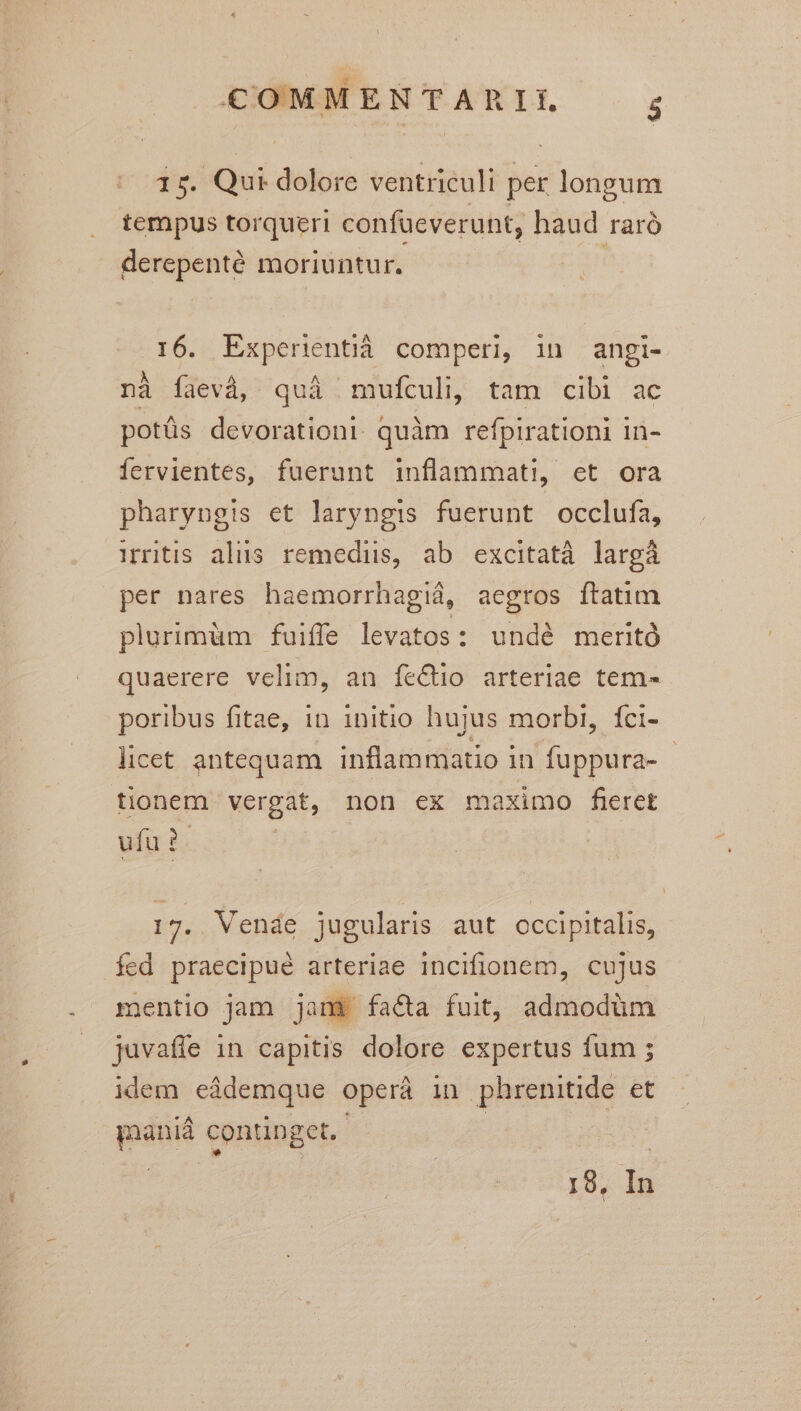 15. Qui dolore ventriculi per longum tempus torqueri confueverunt, haud raró derepenté moriuntur. | 16. Experientiá comperi, in angi- nà faevà, quà | mufculi, tam cibi ac potüs devorationt quàm refpirationi in- iervientes, fuerunt inflammati, et ora pharyngis et laryngis fuerunt occlufa, Mritis alus remediis, ab excitatà largá per nares haemorrhagiá, aegros ftatim plurimüm fuiffe levatos: undé meritó quaerere velim, an fe&io arteriae tem- poribus fitae, 1n initio hujus morbi, fci- licet antequam inflammatio in fuppura- - tionem vergat, non ex maximo fieret ufu? 17. Vende jugularis aut occipitalis, fed praecipué arteriae incifionem, cujus mentio Jam jan$ faca fuit, admodüm juvaffe 1n capitis dolore expertus fum ; idem eàdemque operáà in phrenitide et ianiá continget. | 19, In