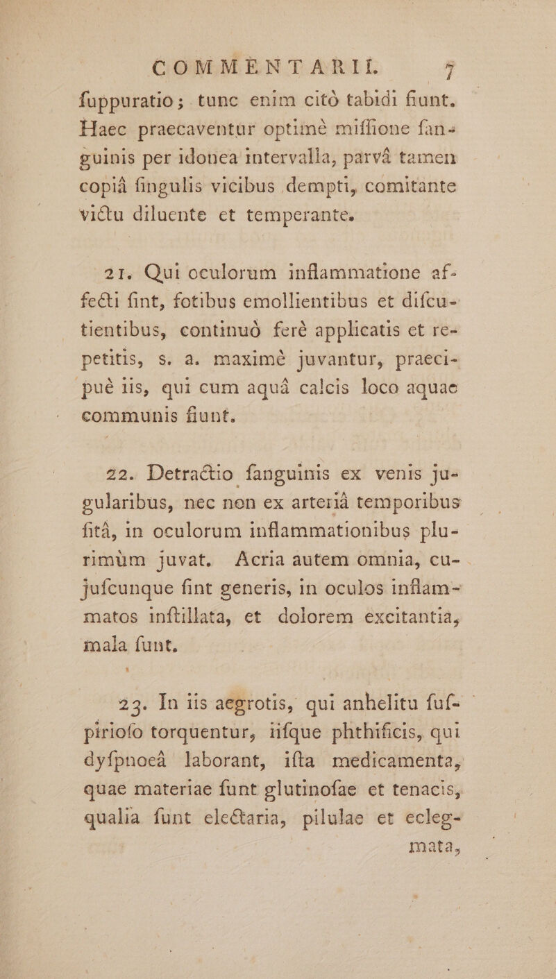fuppuratio; tunc enim citó tabidi fiunt. Haec praecaventur optimé miffione fan« guinis per 1donea intervalla, parvá tamen copiáà fingulis vicibus dempti, comitante vi&amp;tu diluente et temperante. 21. Qui oculorüm inflammatione af- fe&amp;i fint, fotibus emollientibus et difcu- tientibus, continuó feré applicatis et re- petitis, s. a. maximé juvantur, praeci- pué is, qui cum aquá calcis loco aquae communis fiunt. | 22. Detractio fanguinis ex venis ju- gularibus, nec non ex arterià temporibus fità, in oculorum inflammationibus plu- rmuüm juvat. Acria autem omnia, cu- jufcunque fint generis, in oculos inflam- matos inflillata, et dolorem excitantia, mala funt. 23. In iis aegrotis, qui anhelitu fuf- - piriofo torquentur, iifque phthificis, qui dyfpnoeà laborant, ifta medicamenta, quae materiae funt glutinofae et tenacis, qualia funt elec&amp;taria, pilulae et ecleg- mata,