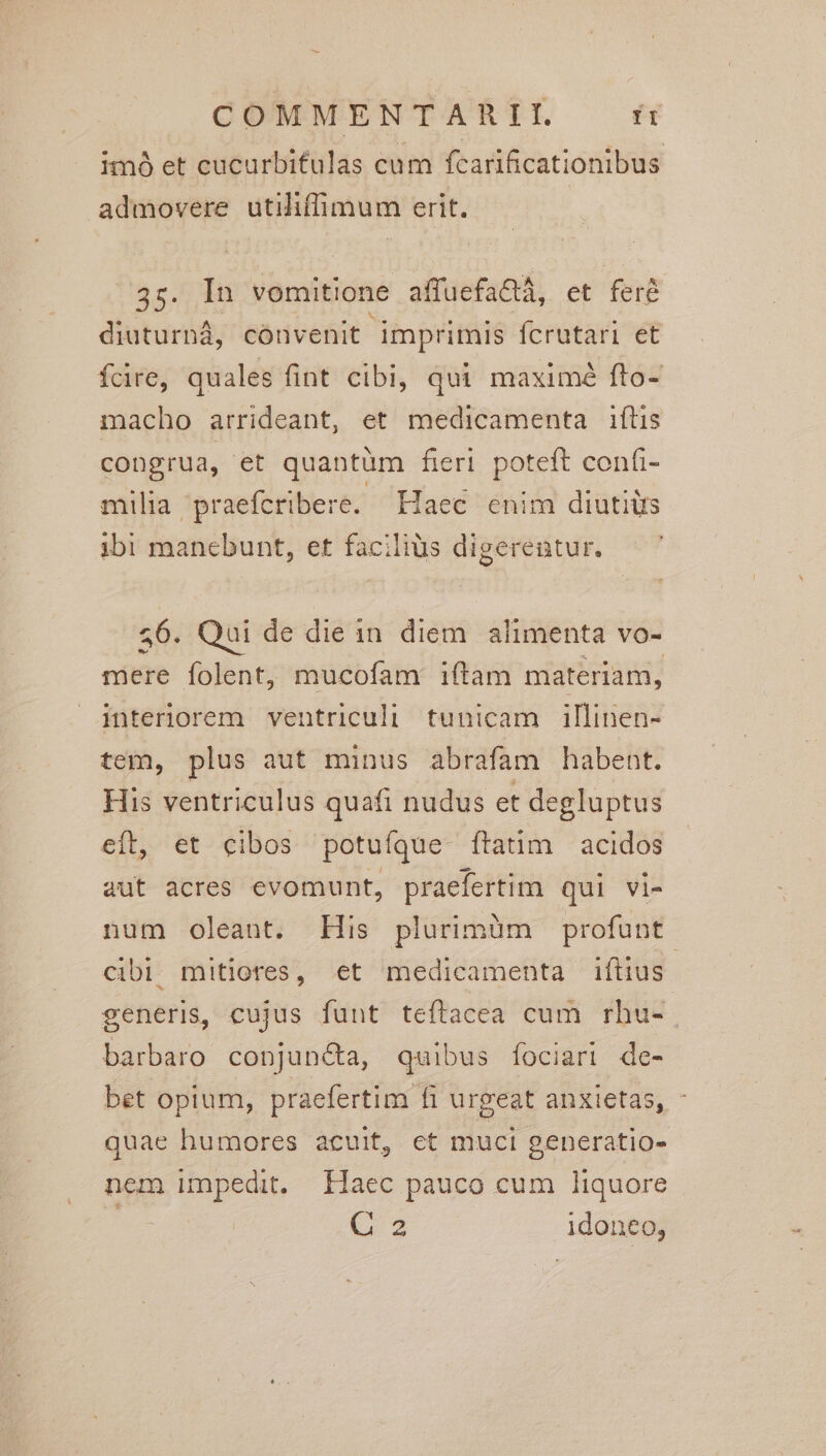 imó et cucurbifulas cum fcarificationibus admovere utiliffimum erit. aca vomitione affuefactà, et fere diuturnà, cónvenit imprimis ícrutari et fcire, quales fint cibi, qui maximé fto- macho arrideant, et medicamenta iftis congrua, et quantüm fieri poteft confi- milia praefcribere. Haec enim diutitrs ibi manebunt, et facilius digerentur. 56. Qui de die in diem alimenta vo- mere folent, mucofam iftam materiam, interiorem ventriculi tunicam illinen- tem, plus aut minus abrafam habent. His ventriculus quafi nudus et degluptus eft, &t ^ eibos potufque ftatim | acidos aut acres evomunt, praefertim qui vi- num oleant. His plurimüm profunt cibi. mitiores, et medicamenta iftius. generis, cujus funt teftacea cum rhu- barbaro conjuncta, quibus fociari de- bet opium, praefertim fi urgeat anxietas, quae humores acuit, et muci oeneratio- nem impedit. Ilaec pauco cum liquore ? (3 idoneo,