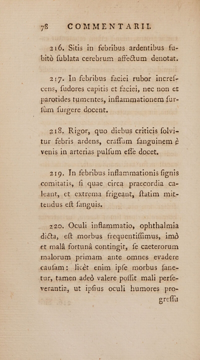 216. Sitis in febribus ardentibus fu- bitó fublata cerebrum. affe&amp;tum denotat. 217. In febribus faciei rubor incref- cens, fudores capitis et faciei, nec non et parotides tumentes, inflammationem fur- füm furgere docent. | 218, Rigor, quo diebus criticis folvi- tur febris ardens, cráffum fanguinem venis 1n arterias pulfum efle docet. 219. Tn febribus inflammationis fignis comitatis, fi quae circa praecordia ca- leant, et extrema frigeant, ftatim mit- teudus eft fanguis. 220. Oculi inflammatio, ophthalmia dicta, eít morbus frequentiíffimus, 1mó et malá fortunà contingit, fe caeterorum malorum primam ante omnes evadere caufam: licét enim ipfe morbus fane- tur, tamen adeó valere poílit mali perfe- verantia, ut ipfius oculi humores pro- greffu