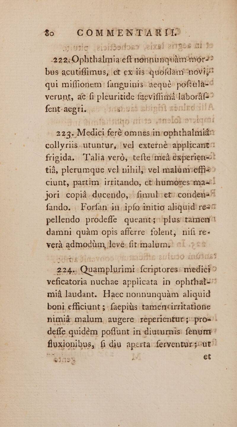 [4 ídal pho ria X8) SIT 955 £A 3S ] m A» ! y 03 Tbe. (^ 8 A , d (5X) ^w JA 4 , D ^ » - -222:O0phthalmia:eft noinunquàm^/mor-4? bus acutiffimus,. et ex iis quofdant noviy! qui miflionem fanguinis. aeque poftalà-^ verunt, ae fi vM iid: (aeviffirtià Igbortios fent-aegri. - üchonk kbrptii gbnigo o 223. Medici feré omnes in ophthalmiá: collyriis. utuntur, vel] externé applicant: frigida, | l'alià veró, tefte meà éxperienz:: tià, plerumque vel nihil; vel malum:effis ^ ciunt, partim. irritando, ct hümores-mas': jeri copid.ducendo, fimul:et: condens* fando. . Forfan an. ipfo initio aliquid res pellendo prodeffe queant;- plus tamem damni quàm opis afferre folent, nifi re- verà admodüm, leve. (ittmalum; .224.. Quamplurimi fcriptores: medici ^ veficatoria nuchae applicata in ophthal-^ miá laudant. Haec nonnunquàm aliquid boni. efficiunt ;- faepius tamen«irritatione nimiáà- malum. augere reperienftt; proe . deffc quidém poffunt in diuturnis: fenum : fluxionibus, fi diu aperta ferventur;-ut - $1195 | 2 et