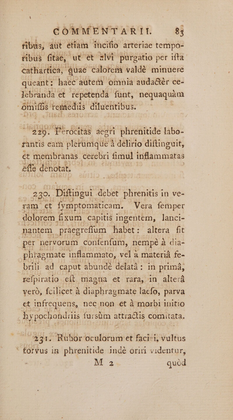 fibus, àut etiam. incifio. arteriae tempo- ribus fi tae, ut et alvi purgatio per ifta cathartica,. quae 'calorerà vàaldé minuere queant: haec aütem. omnia auda&amp;ér ce- Jlebranda et repetenda funt, «he oq omiffis remediis diluentibus. E Ei V6 x T qr | f'érocitas degri phrenitide labo- fanti$ eamm plerumque à à delirio diftinguit, ét membranas ceteri fimul inflammatas effe denotat, | : 3o. . Diftingui. debet phrenitis in ve- am. et fymptomaticam. Vera femper dolorem fixum capitis ingentem, lanci- | nantem. praegreffum habet: altera fit per nervorum confenfum, nempé à dia- phragmate inflammato, vel a materiá fe- brili ad caput abundé delatà: in primá, refpiratio e(t magna et rara, in alterá veró, fcilicet à diaphragmate lacfo, parva et infrequens, nec non €t à morbi initio hy pochondiiis fursüm attratis comitata. | 331. Riübór oculorum et faci-i, vultus * forvus in phrenitide inde Oriri videntur,