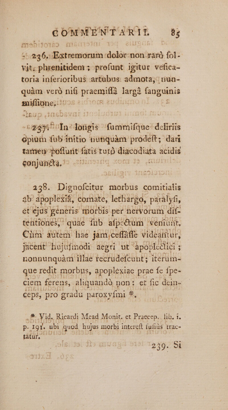 € od MENT ES R TL 8; m TS vagis cct idm non .rárà fol: váte phrenitidem ; profunt igitur véfica- toria inferioribus artubus: admota: nun- quàm veró nifi praemio riy fanguinis Pngnid: IUaS eid Toit euo E «i aant fn? dongis ducieifime*d defiriis Gpiüim füb initio nubquàm prodeft; dad tameu poflunt fatis tut) -—Ó acidis sonjanifia, s ars 1o x 235. Diguofcitur jtabils comitialis 3b: apoplexif, comate, lethargo, paralyfi, ét ejus generis morbis per. nervorum dit- tentiones, ' quae fub afpc&amp;um | veniunt, Cim autem hae jam,ceffaffe videantur, jacent hojufinodi aegü ut. àpoplcdiei ; nonnunquàm illae tecrudefcunt; iterum- que redit morbus, apoplexiae prae fe fpe- ciem ferens, aliquandà i non: et fic dan- ceps, pro gradu paroxyfmi- Earl P. Vid. Ricardi Mead Monit. et Praecep. lib. 1. P. ECTS ubi quod hujus morbi intereft fufiüs trac- BHL 239. 8I