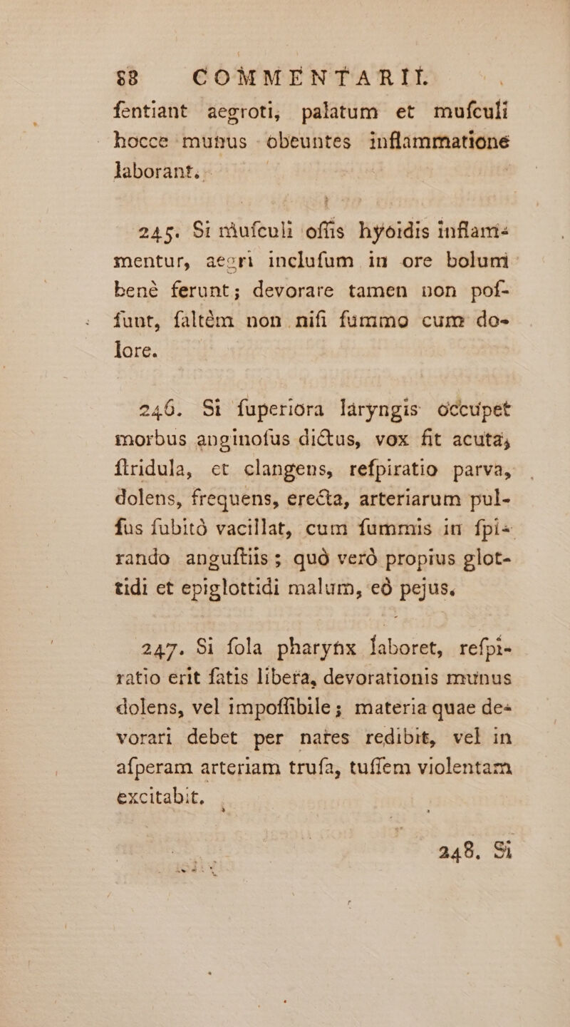 fentiant aegroti, palatum et mufculi hocce munus -obeuntes inflammatione laborant, - 245. Si ràufculi offis hyoidis inflami: mentur, aeori inclufum in ore bolum bené ferunt; devorare tamen non poí- fuut, faltém non nifi fummo cum do- lore. 246. Si fuperiora láryngis occupet morbus anginofus dictus, vox fit acuta; firidula, ct clangens, refpiratio parva, dolens, frequens, erecta, arteriarum pul- fus fubitó vacillat, cum fummis in fpi« rando anguftiis; quà veró propius glot- tidi et epiglottidi malum, eó pejus, 247. Si fola pharytx laboret, refpi- ratio erit fatis libera, devorationis munus dolens, vel impoffibile; materia quae de« vorari debet per nates redibit, vel in afperam arteriam truía, tuffem violentarà excitabit,