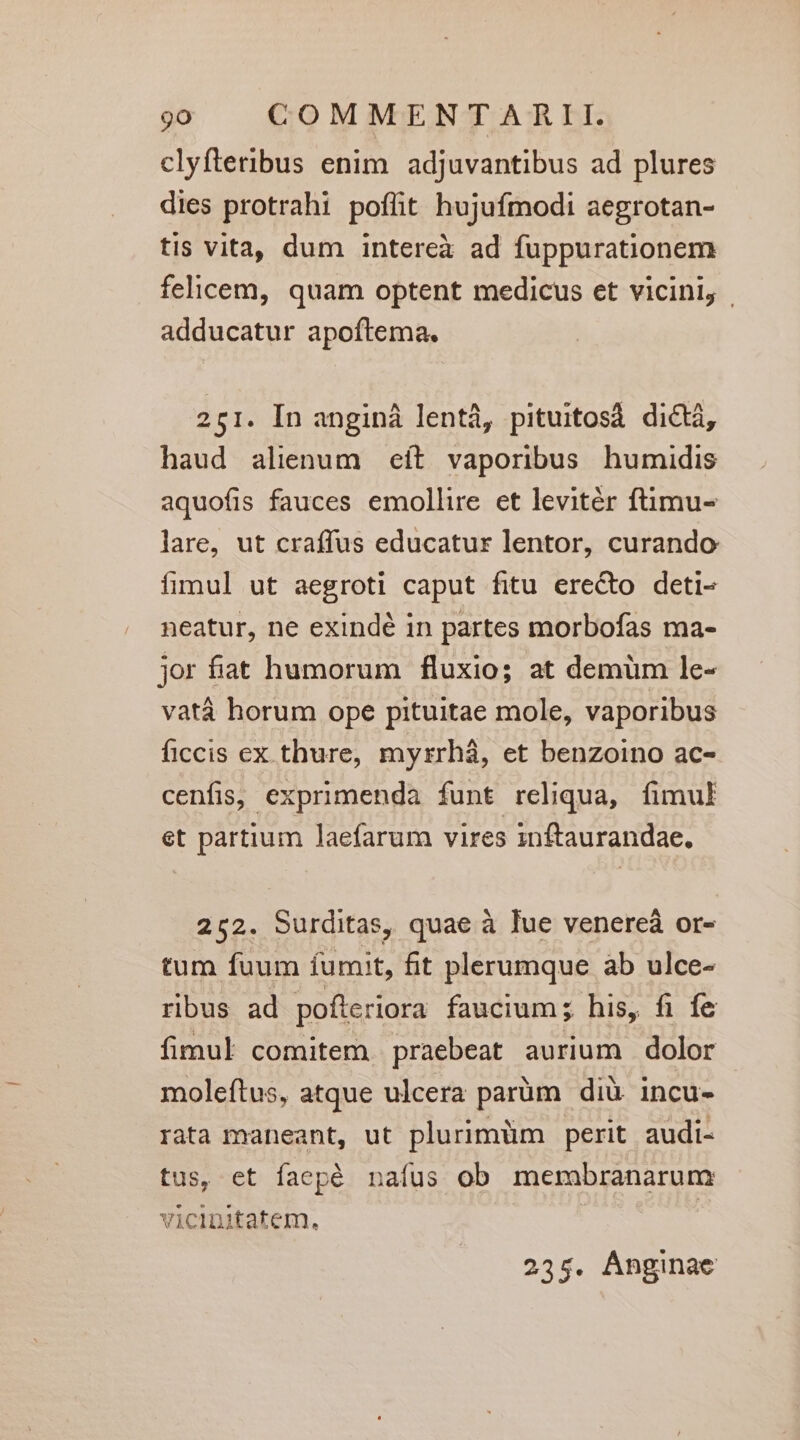 clyfteribus enim adjuvantibus ad plures dies protrahi poffit hujufmodi aegrotan- tis vita, dum intereà ad fuppurationem felicem, quam optent medicus et vicini, | adducatur apoftema. 251. In anginá lentà, pituitosà di&amp;á, haud alienum eít vaporibus humidis aquofis fauces emollire et levitér ftimu- lare, ut craffus educatur lentor, curando fimul ut aegroti caput fitu erecto deti- neatur, ne exindé in partes morbofas ma- jor fiat humorum fluxio; at demüm le- vatá horum ope pituitae mole, vaporibus ficcis ex thure, myrrhá, et benzoino ac- cenfis, exprimenda funt reliqua, fimul et partium laefarum vires inftaurandae. 252. Surditas, quae à Iue venereá or- tum fuum fumit, fit plerumque ab ulce- ribus ad pofteriora faucium; his, fi fe fimul comitem praebeat aurium dolor moleftus, atque ulcera parüm diü. incu- rata maneant, ut plurimüm perit audi- tus, et faepé nafus ob membranarum vicinitatem. 235. Ánginae