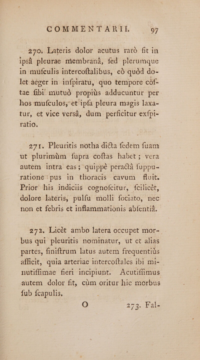 270, Lateris dolor acutus raró fit in ips pleurae membraná, fed plerumque in mufculis intercoftalibus, eà quód do- let aeger in infpiratu, quo tempore cóf- tae fibi mutuó propius adducuntur per hos muículos;*et ipfa pleura magis laxa- tur, et vice versà, dum perficitur exfpi- ratio. 271. Pleuritis notha di&amp;a fedem fuam ut plurimüm fupra coftas habet ; vera autem intra eas; quippé peractà fuppu- ratione' pus in thoracis cavum fluit. Prior his indiciis cognofcitur, fcilicét, dolore lateris, pulfu molli fociato, nec non et febris et inflammationis abfentiá. 272. Licét ambo latera occupet mor- busqui pleuritis nominatur, ut et alias partes, finiftrum latus autem frequentiüs afficit, quia arteriae intercoftales ibi mi- nutiffimae fieri incipiunt. Acutiffimus autem dolor fit, cüm oritur hic morbus fub ícapulis. : Oo 275. Fal-