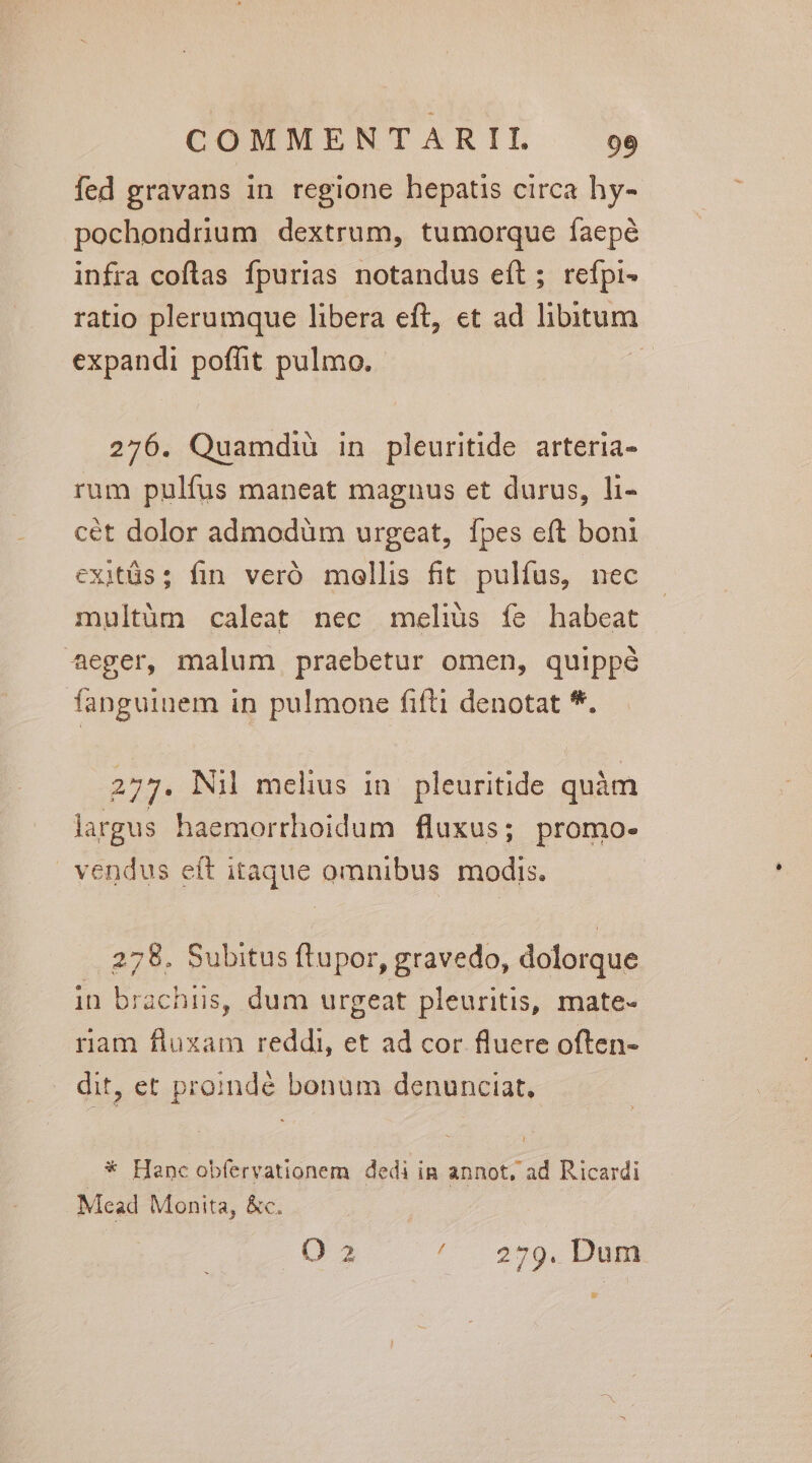 fed gravans in regione hepatis circa hy- pochondrium dextrum, tumorque faepé infra coflas fpurias notandus eft; refpi- ratio plerumque libera eft, et ad libitum expandi poffit pulmo. à 276. Quamdiü in pleuritide arteria- rum pulfus maneat magnus et durus, hi- cét dolor admodüm urgeat, fpes eft boni exitüs; fin veró mollis fit pulfus, nec multüm caleat nec meliüs fe habeat aeger, malum praebetur omen, quippé fanguinem in pulmone fifti denotat *. 277. Nil mehus in. pleuritide quàm largus haemorrhoidum fluxus; promo- vendus eft itaque omnibus modis. 278. Subitus ftupor, gravedo, dolorque in brachiis, dum urgeat pleuritis, mate- ram fluxam reddi, et ad cor fluere often- dit, et proindé bonum denunciat, * Hanc obfervationem dedi in annot, ad Ricardi Mead Monita, &amp;c. | 3 ^. 279. Dunt E