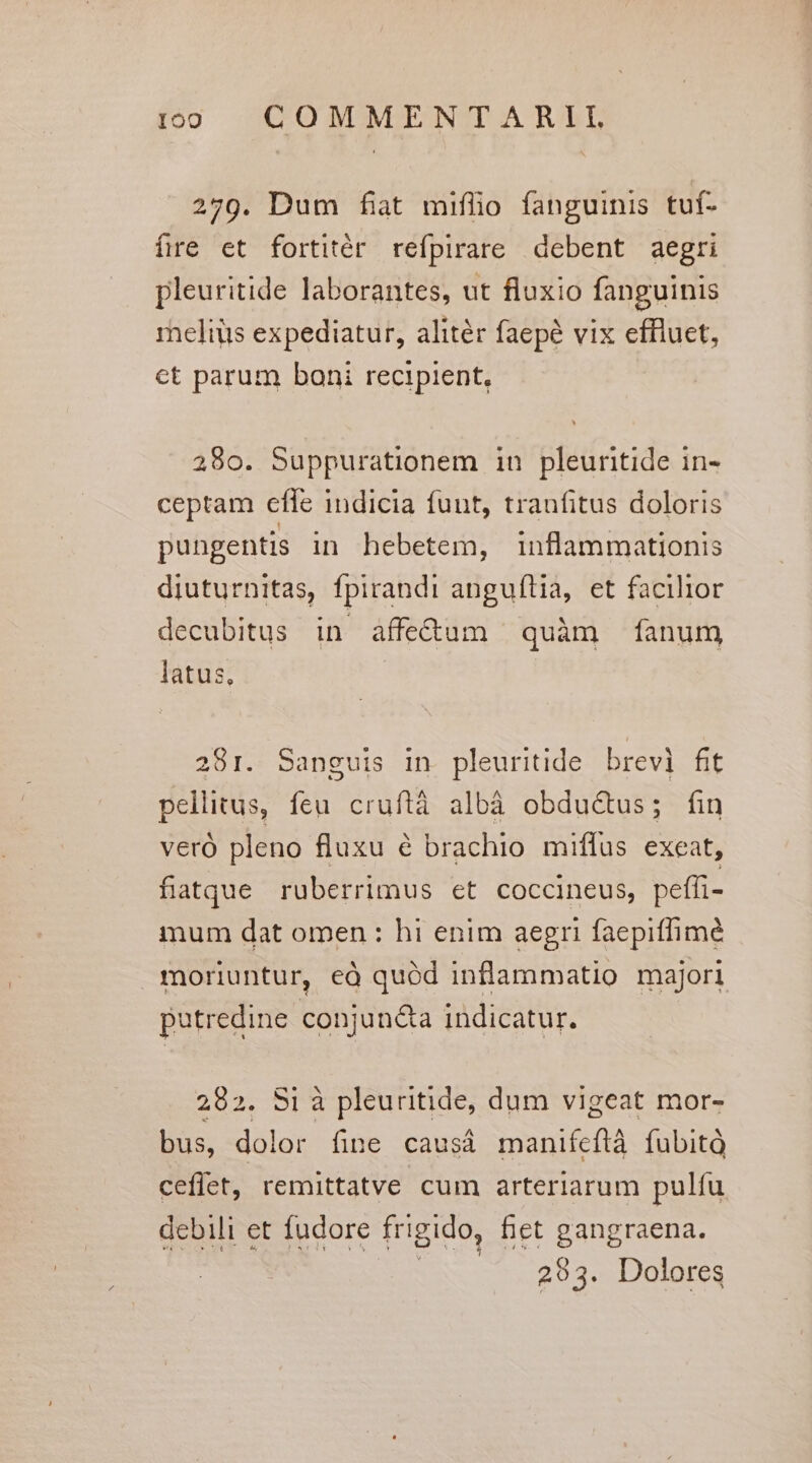 279. Dum fit miflo fanguinis tuf- fre et fortitér refpirare debent aegri pleuritide laborantes, ut fluxio fanguinis reliüs expediatur, alitér faepé vix effluet, ct parum boni recipient, 280. Suppurationem in pleuritide in- ceptam effe indicia funt, tranfitus doloris pungentis in hebetem, inflammationis diuturnitas, fpirandi anguftia, et facilior decubitus in affe&amp;um quàm fanum latus, 281. Sanguis in. pleuritide brevi fit pellitus, feu cruftà albà obdué&amp;us; fin veró pleno fluxu é brachio miflus exeat, fiatque ruberrimus et coccineus, peffi- mum dat omen : hi enim aegri faepiffimé moriuntur, eà quód inflammatio majori putredine conjun&amp;a indicatur. 282. Si à pleuritide, dum vigeat mor- bus, dolor fine causá manifeftà fubità ceflet, remittatve cum arteriarum pulíu debili et fudore frigido, fiet gangraena. | 293. Dolores