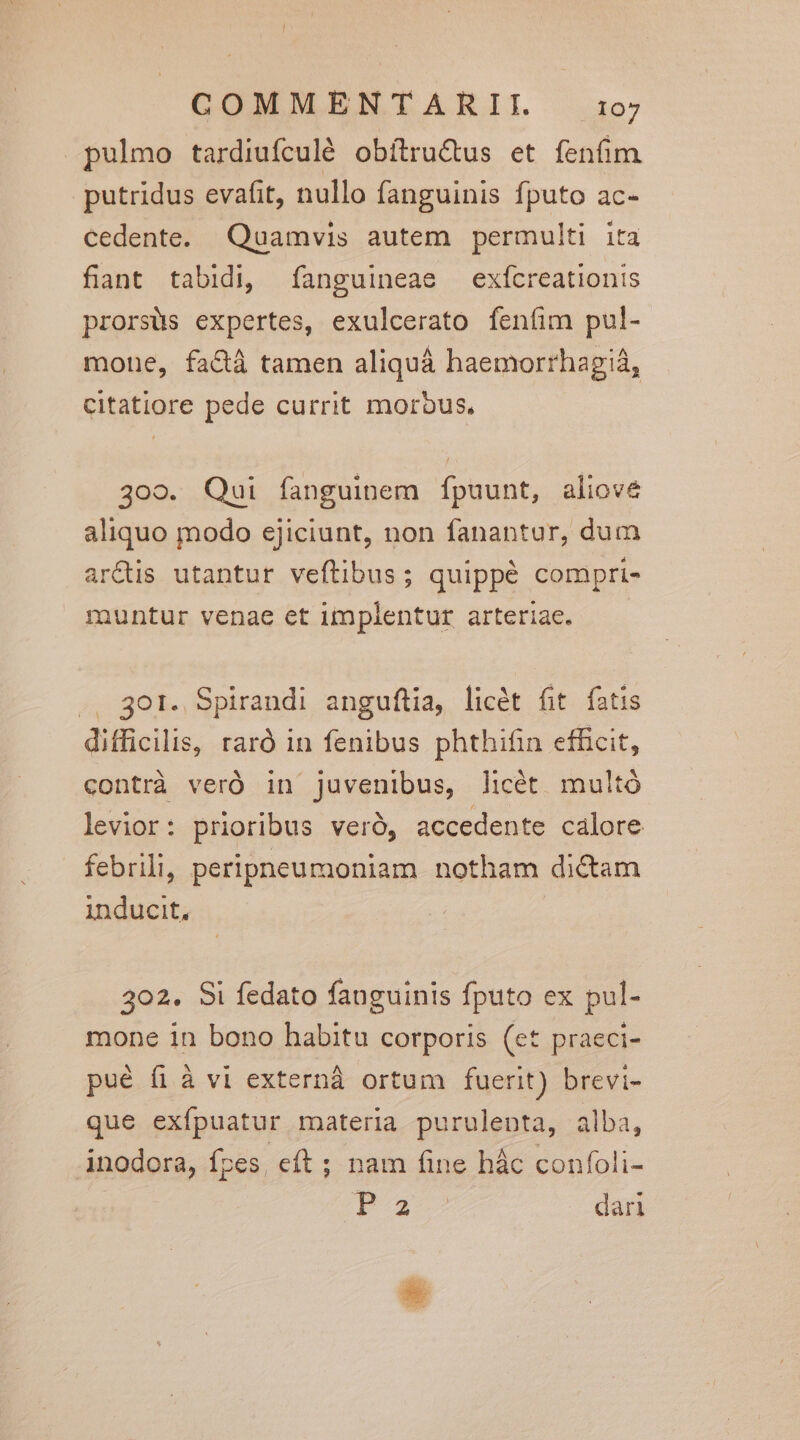 pulmo tardiufculé obítru&amp;us et fenfim putridus evafit, nullo fanguinis fputo ac- cedente. Quamvis autem permulti ita fiant tabidi, fanguineae exícreationis prorsüs expertes, exulcerato fenfim pul- mone, fa&amp;à tamen aliquá haemorrhagiá, citatiore pede currit morbus, 309. Qui fanguinem fpuunt, aliove aliquo modo ejiciunt, non fanantur, dum ar&amp;tis utantur veftibus; quippé compri- muntur venae et implentur arteriae. .. 301. Spirandi anguftia, licét fit fatis difficilis, raró in fenibus phthifin efficit, contrà veró in juvenibus, licét multó levior: prioribus veró, accedente calore febrili, peripneumoniam notham dictam inducit, 302. Si fedato fauguinis fputo ex pul- mone in bono habitu corporis (et praeci- pué fi à vi externá ortum fuerit) brevi- que exípuatur materia purulenta, alba, inodora, fpes, eft ; nam fine hác confoli- Pa dari