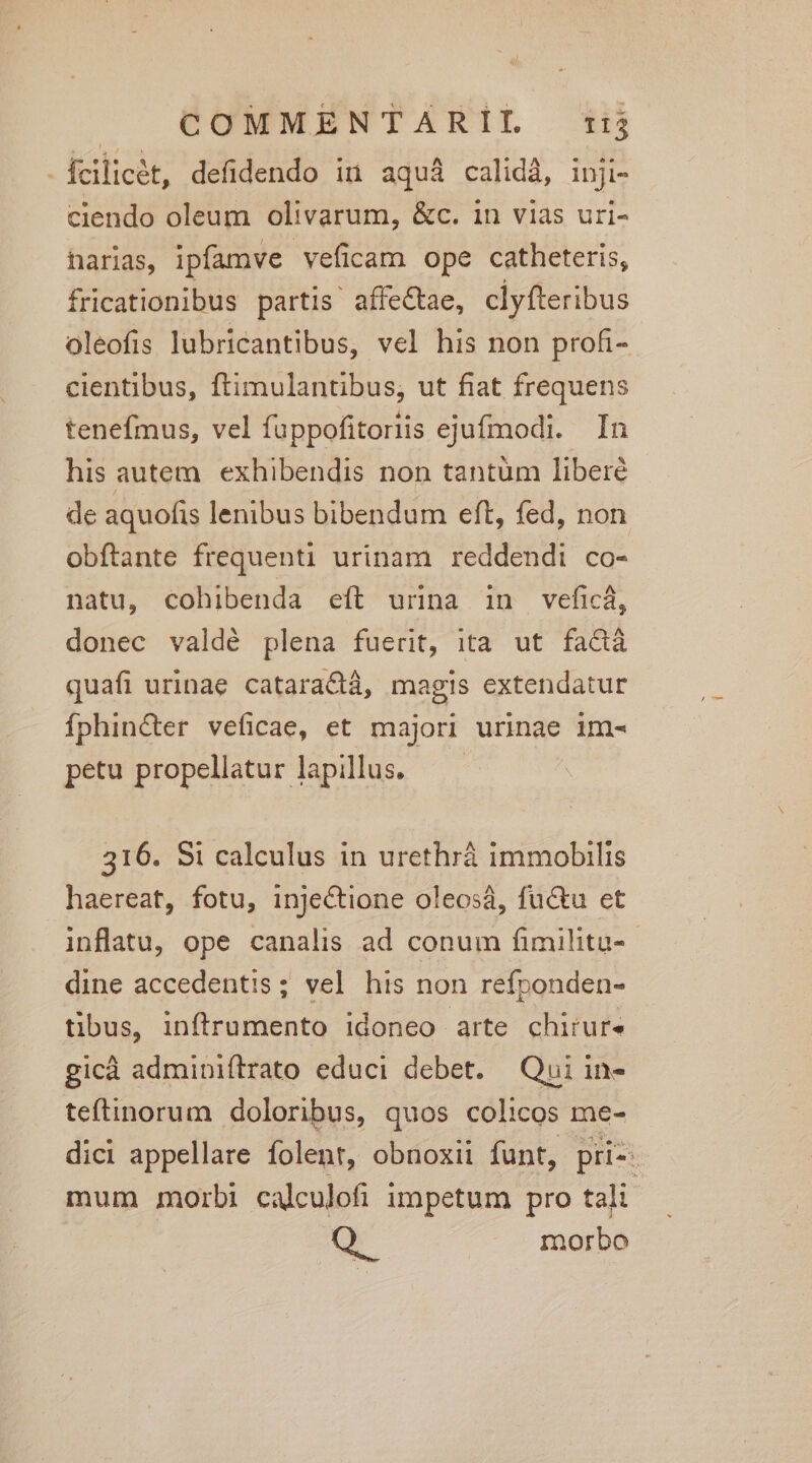 | 6UMMENTARIL t fcilicet, defidendo in aquà calidà, inji- ciendo oleum olivarum, &amp;c. in vias uri- harias, ipfamve veficam ope catheteris, fricationibus partis affe&amp;ae, clyíteribus oleofis lubricantibus, vel his non profi- cientibus, ftimulantibus, ut fiat frequens tenefmus, vel fuppofitoriis ejufmodi. In his autem. exhibendis non tantum libere de aquofis lenibus bibendum eft, fed, non obftante frequenti urinam reddendi co- natu, cohibenda eít urina in vefici, donec valdé plena fuerit, ita ut fa&amp;á quafi urinae cataractá, magis extendatur Ífphin&amp;er veficae, et majori urinae im- petu propellatur lapillus. 316. Si calculus in urethrá immobilis haereat, fotu, injectione oleosáà, fu&amp;u et inflatu, ope canalis ad conum fimilitu-- dine accedentis; vel his non refponden- tibus, inftrumento idoneo arte chirure gicà adminiflrrato educi debet. Qui in- teftinorum doloribus, quos colicos me- dici appellare folent, obnoxii funt, pii- mum morbi calculofi impetum pro tali. o morbo