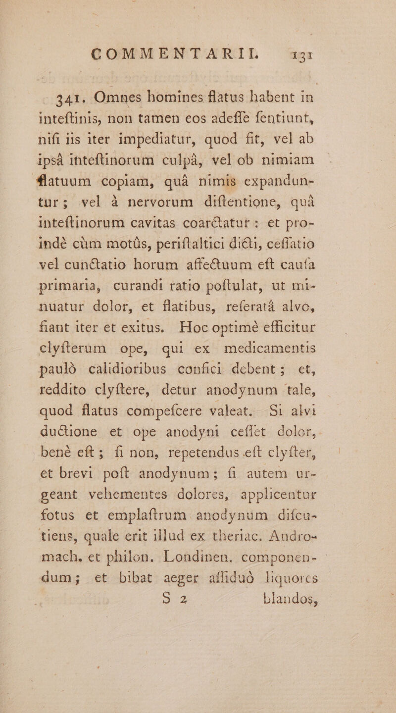 341. Omnes homines flatus habent in inteftinis, non tamen eos adeffe fentiunt, nifi iis iter impediatur, quod fit, vel ab ips inteftinorum culpà, vel ob nimiam *latuum copiam, quà nimis expandun- tur; vel à nervorum diftentione, quà inteftinorum cavitas coarctatut : et pro- indé cüm motáüs, periftaltici di&amp;ti, ceflatio vel cun&amp;atio horum affectuum eft cauía primaria, curandi ratio poftulat, ut mi- nuatur dolor, et flatibus, reíeratá alvo, fiant iter et exitus. Hoc optimé efficitur clyiterum ope, qui ex medicamentis pauló calidioribus confici debent; et, reddito clyftere, detur anodynum tale, quod flatus compefcere valeat. Si alvi du&amp;üone et ope anodyni ceffet dolor, bené eft; fi non, repetendus eft clyfter, et brevi poft anodynum; íi autem ur- geant vehementes dolores, applicentur fotus et emplaftrum anodynum diícu- tiens, quale erit illud ex theriac. Andro- mach. et philon. Londinen. componen- - dum; €t bibat aeger afüiduó liquores 2 blandos,