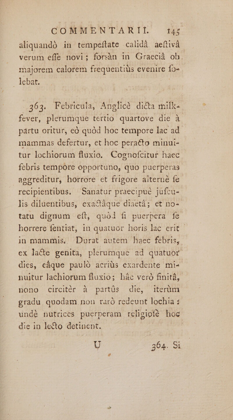 COMMENTANKII 12: aliquandó in tempeílate calidà aeftivà verum effe novi; forsàn in Graecià oh majorem calorem frequentiüs evenire fo- lebat | | 363. Febricula, Anglice diéta milk: fever, plerumque tertio quartove die à pártu oritur, eó quód hoc tempore lac ad mammas defertur, et hoc peracto minui- tur lochiorum fluxio. Cognofcituf haec febris tempore opportuno, quo puerperas aggreditur, horrore et frigore aiterné fe reciplentibus, Sanatur praecipué jufcu- lis diluentibus, exa&amp;áque diaetá; et no- tatu dignum eft, quól fi puerpera fe horrere fentiat, in quatuor horis lac erit in mammis, Durat autem haec febris, ex la&amp;e genita, plerumque ad quatuor dies, eáque pauló acriüs exardente mi^ nuitur lachiorum fluxio; hác veró finità, nono circiter à partüs die, iterüm gradu quodam nou raró redeunt lochia : undé nutrices puerperam religiofe hoc die in le&amp;o detinent. U 364. Si E